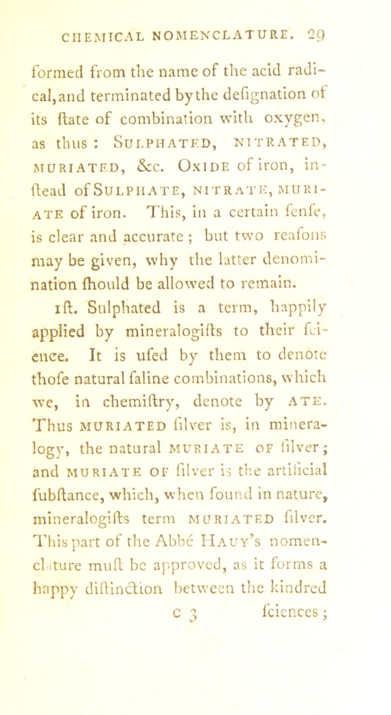formed from the name of the acid radi- cal, and terminated by the defignation ot its ftate of combination with oxygen, as thus : Sulphated, nitrated, muriated, &c. Oxide of iron, in- ftead ofSuLPHATE, nitrate, muri- ate of iron. This, in a certain fenfe, is clear and accurate ; but two reafons may be given, why the latter denomi- nation fhould be allowed to remain. ift. Sulphated is a term, happily applied by mineralogifts to their fci- enee. It is ufed by them to denote thofe natural faline combinations, which we, in chemiftry, denote by ate. Thus muriated filver is, in minera- logy, the natural muriate of filver; and muriate of filver is the artificial fubftance, which, when found in nature, mineralogifts term muriated filver. This part of the Abbe Hauy’s nomen- clature mud be approved, as it forms a happy diftinction between the kindred c 3 fciences;