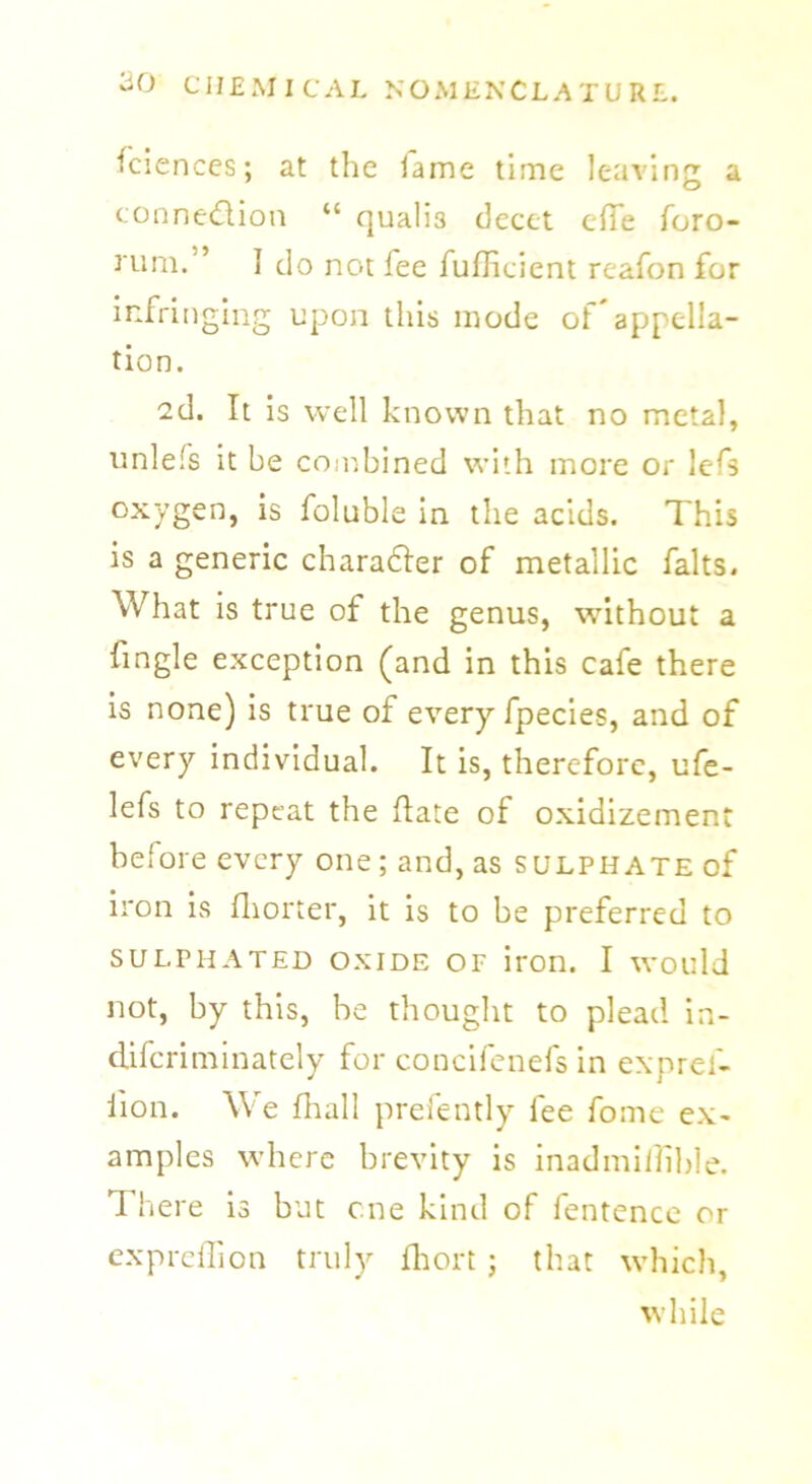 Sciences; at the lame time leaving a connection “ quali3 decet e(Te Toro- rum.” I do not fee fufficient reafon for infringing upon this mode of'appella- tion. 2d. It is well known that no metal, unlefs it be combined with more or lefs oxygen, is Tollable in the acids. This is a generic character of metallic falts. What is true of the genus, without a Tingle exception (and in this cafe there is none) is true of every fpecies, and of every individual. It is, therefore, ufe- lefs to repeat the (late of oxidizement before every one; and, as sulphate of iron is fhorter, it is to be preferred to SULPHATED OXIDE OF iron. I Would not, by this, he thought to plead in- difcriminately for concifcnefs in expref- iion. We fliall prefently Tee Tome ex- amples where brevity is inadmifiible. There is but one kind of Tentence or expreffion truly fhort ; that which, while