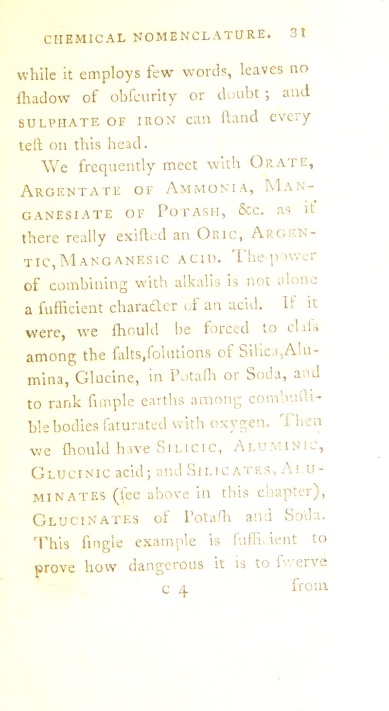 while it employs few words, leaves no fhadow of obfcurity or doubt ; and sulphate of iron can Hand cvCi y teft on this head. We frequently meet with Orate, Argent ate of Ammonia, Man- ga nesi ate of Potash, &c. as it there really exifted an Oric, Argen- tic, Manganesic acid. 1 lie jnwer of combining with alkalis is not alone a fufficient character of an acid. P it were, we fhould be forced to clals among the falts,foliations of Silica,Alu- mina, Glucine, in Potafh or Soda, and to rank fimple earths among combuui- ble bodies faturated with oxygen. Then we fhould have Silicic, Aluminic, Glucinic acid; and Silicates, Ai u- minates (tee above in this chapter), Glucinates of Potafh and Soda. This fingie example is fufihdent to prove how dangerous it is to i cive c 4 from