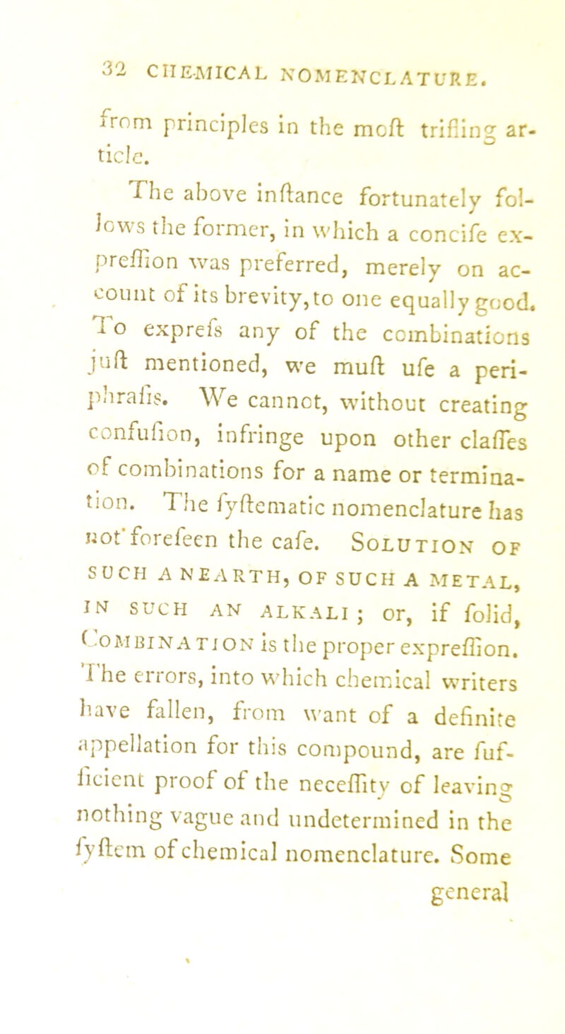 irom principles in the mcft trifling ar* tide. The above inftance fortunately fol- lows the former, in which a concife ex- preffion was preferred, merely on ac- count of its brevity, to one equally good. I o exprefs any of the combinations juft mentioned, we muft ufe a peri- phraiis. We cannot, without creating confufion, infringe upon other claftes of combinations for a name or termina- tion. The fyftematic nomenclature has not forefeen the cafe. Solution of SUCH A N EARTH, OF SUCH A METAL, IN SUCH AN ALKALI; or, if folid, Combination is the proper expreffion. The errors, into which chemical writers have fallen, from want of a definite appellation for this compound, are fuf- iicient proof of the neceftity of leaving nothing vague and undetermined in the fyftcin of chemical nomenclature. Some general