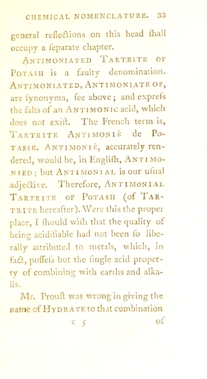 general reflexions on this head fhall occupy a feparate chapter. Antimoniated Tartrite of Po.tasii is a faulty denomination. Antimoniated, Antimoniate of, are fynonyma, fee above ; and exprels the fa Its of an Antimonic acid, which does not exift. The French term is, Tartrite Antimonie de Po- tasse. Antimonie, accurately ren- dered, would be, in Englifh, Anti mo- nied ; but Antimoni al is our ufual adjeXive. Therefore, Antimonial Tartrite of Potash (of Tar- trite hereafter). Were this the proper place, I fhould wifh that the quality of beintr acidifiable had not been fo libe- O rally attributed to metals, which, in faX, poflefs but the fingle acid proper- ty of combining with earths and alka- lis. Mr. Prouft was wrong in giving the name of Hydrate to that combination c 5 of