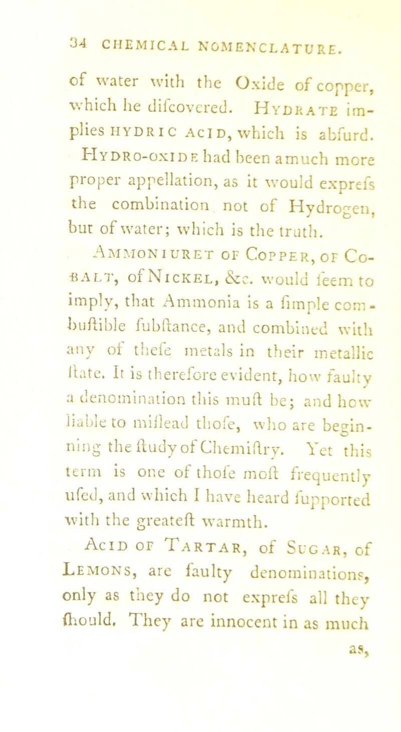of water with the Oxide of copper, which he difcovcred. Hydrate im- plies iiydric acid, which is abfurd. Hydro-oxide had been amuch more proper appellation, as it would exprefs the combination not of Hydrogen j & > but of water; which is the truth. Ammoniuret of Copper, of Co- -balt, of Nickel, &c. would ieem to imply, that Ammonia is a fimplecom- buftible fubltance, and combined with any ol thefe metals in their metallic Hate, it is therefore evident, how faulty a denomination this mull be; and how liable to millead thole, who are beHn- ning the ftudyof Chemiftry. Yet this term is one of thofe mod frequently nfeel, and which I have heard fupported with the greateft warmth. Acid of Tartar, of Sugar, of Lemons, are faulty denominations, only as tney do not exprefs all they Should. They are innocent in as much as,