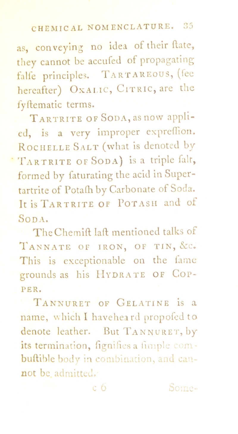 as, conveying no idea of their Rate, they cannot be accufed of propagating falfe principles. Tartareous, (fee hereafter) Oxalic, Citric, are the fyftematic terms. Tartrite of Soda, as now appli- ed, is a very improper expreflion. Rochelle Salt (what is denoted by Tartrite of Soda) is a triple fair, formed by faturating the acid in Super- tartrite of Potalh by Carbonate of Soda. It is Tartrite of Potash and of Soda. TheChemift laft mentioned talks of Tannate of iron, of tin, &c. This is exceptionable on the fame grounds as his Hydrate of Cop- per. Tannuret of Gelatine is a name, which I haveheard propofed to denote leather. But Tannuret, by its termination, fignifies a fimple com buftible body in combination, and can- not be. admitted.