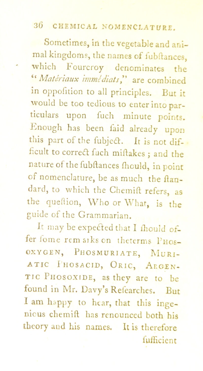 Sometimes, in the vegetable and ani- mal kingdoms, the names of fubftances, ■which Pourcroy denominates the “ Materiaux immldiatsare combined in oppofition to all principles. But it would be too tedious to enter into par- ticulars upon fuch minute points. Isnough has been laid already upon this part of the fubjedt. It is not dif- ficult to corredt fuch miftakes ; and the nature of the fubftances fhculd, in point of nomenclature, be as much the ftan- dard, to which the Chemift refers, as the queHion, Who or What, is the guide of the Grammarian. It may be expedted that I fhould of- fer fome rem atks on theterms Phos- OXYGEN, PHOSMURIATE, MuRI- atic Ihosacid, Oric, Argen- tic Piiosoxide, as they are to be found in Mr. Davy’s Relearches. But I am happy to hear, that this inge- nious chemift has renounced both his theory and his names. It is therefore Uifftcient