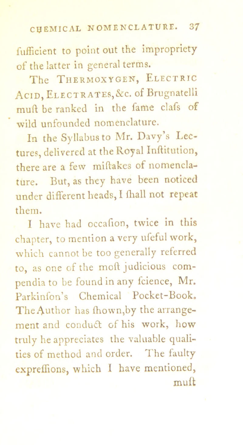 lufficient to point out the impropriety of the latter in general terms. The Thermoxygen, Electric Acid, Electrates,&c. of Brugnatelli muft be ranked in the fame clafs of wild unfounded nomenclature. In the Syllabus to Mr. Davy’s Lec- tures, delivered at the Royal Inftitution, there are a few miftakes of nomencla- ture. But, as they have been noticed under different heads, I (hall not repeat them. I have had occafion, twice in this chapter, to mention a very ufeful work, which cannot be too generally referred to, as one of the mod judicious com- pendia to be found in any fcience, Mr. Parkinfon’s Chemical Pocket-Book. The Author has drown,by the arrange- ment and conduct of his work, how truly he appreciates the valuable quali- ties of method and order. The faulty expreffions, which 1 have mentioned, muft