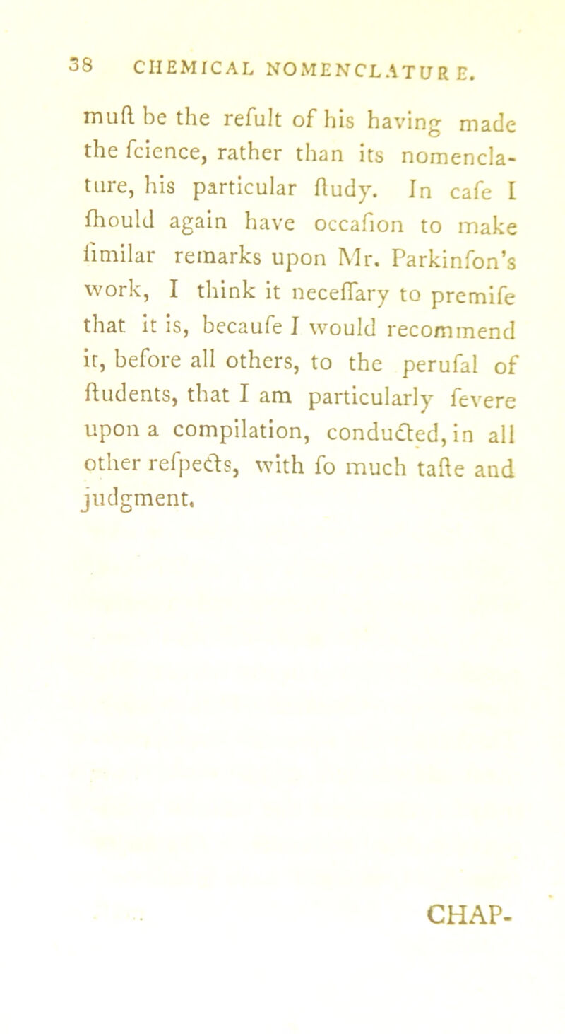 muRbethe refult of his having made the fcience, rather than its nomencla- ture, his particular Rudy. In cafe I ftiould again have occafion to make fimilar remarks upon Mr. Parkinfon’s work, I think it necefiary to premife that it is, becaufe I would recommend it, before all others, to the perufal of Rudents, that I am particularly fevere upon a compilation, condu&ed, in all other refpeds, with fo much taRe and judgment. CHAP-