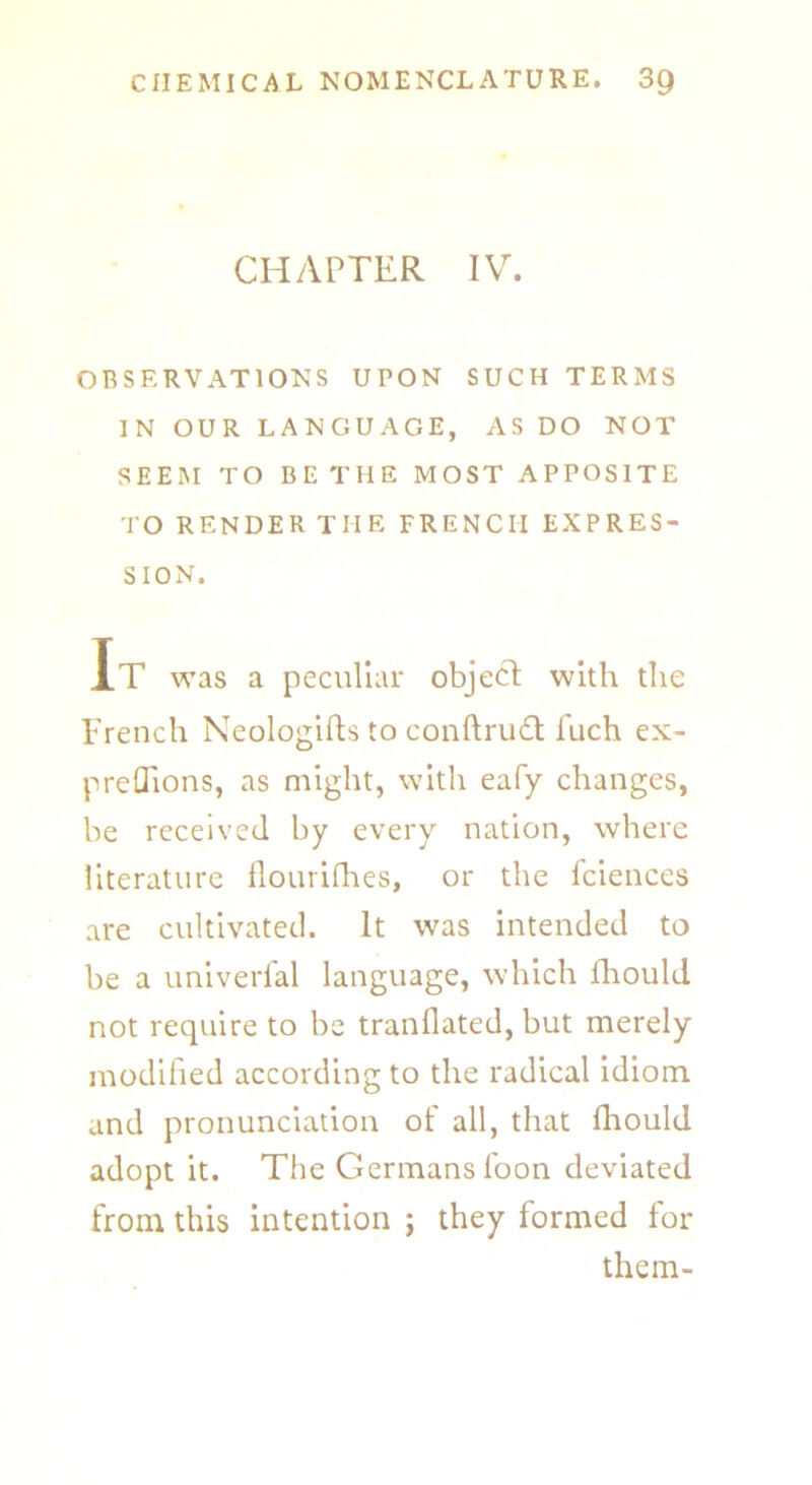 CHAPTER IV. OBSERVATIONS UPON SUCH TERMS IN OUR LANGUAGE, AS DO NOT SEEM TO BE THE MOST APPOSITE TO RENDER THE FRENCH EXPRES- SION. It was a peculiar object with the French Neologifts to conftrudt fuch ex- preffions, as might, with eafy changes, be received by every nation, where literature flourifhes, or the fciences are cultivated. It was intended to be a universal language, which fhould not require to be tranflated, but merely modified according to the radical idiom and pronunciation of all, that fhould adopt it. The Germans foon deviated from this intention j they formed for them-