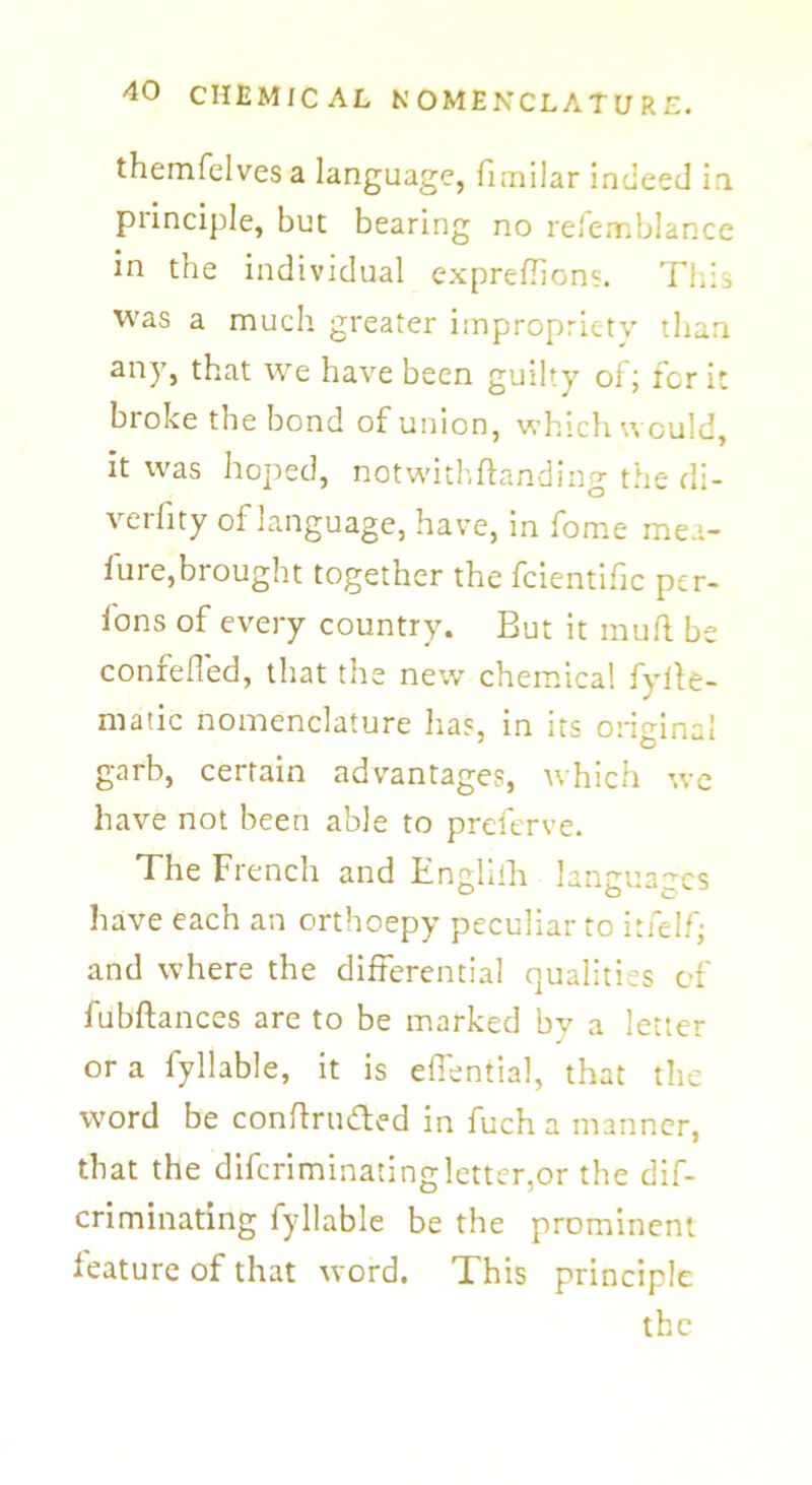 themfelvesa language, fimilar indeed in piinciple, but bearing no refemblance in the individual exprefhons. This was a much greater impropriety than any, that we have been guilty of; for it bioke the bond of union, which would, it was hoped, notwithftanding the di- verfity of language, have, in fome mea- fure,brought together the fcientific per- fons of every country. But it mull be confefled, that the new chemical fyhe- matic nomenclature has, in its original garb, certain advantages, which we have not been able to preferve. The French and Englilh lantrua^cs have each an orthoepy peculiar to itfelf; and where the differential qualities of fubftances are to be marked by a letter or a fyllable, it is eflential, that the word be conftrti&ed in fuch a manner, that the difcriminatingletter,or the dif- criminating fyllable be the prominent feature of that word. This principle