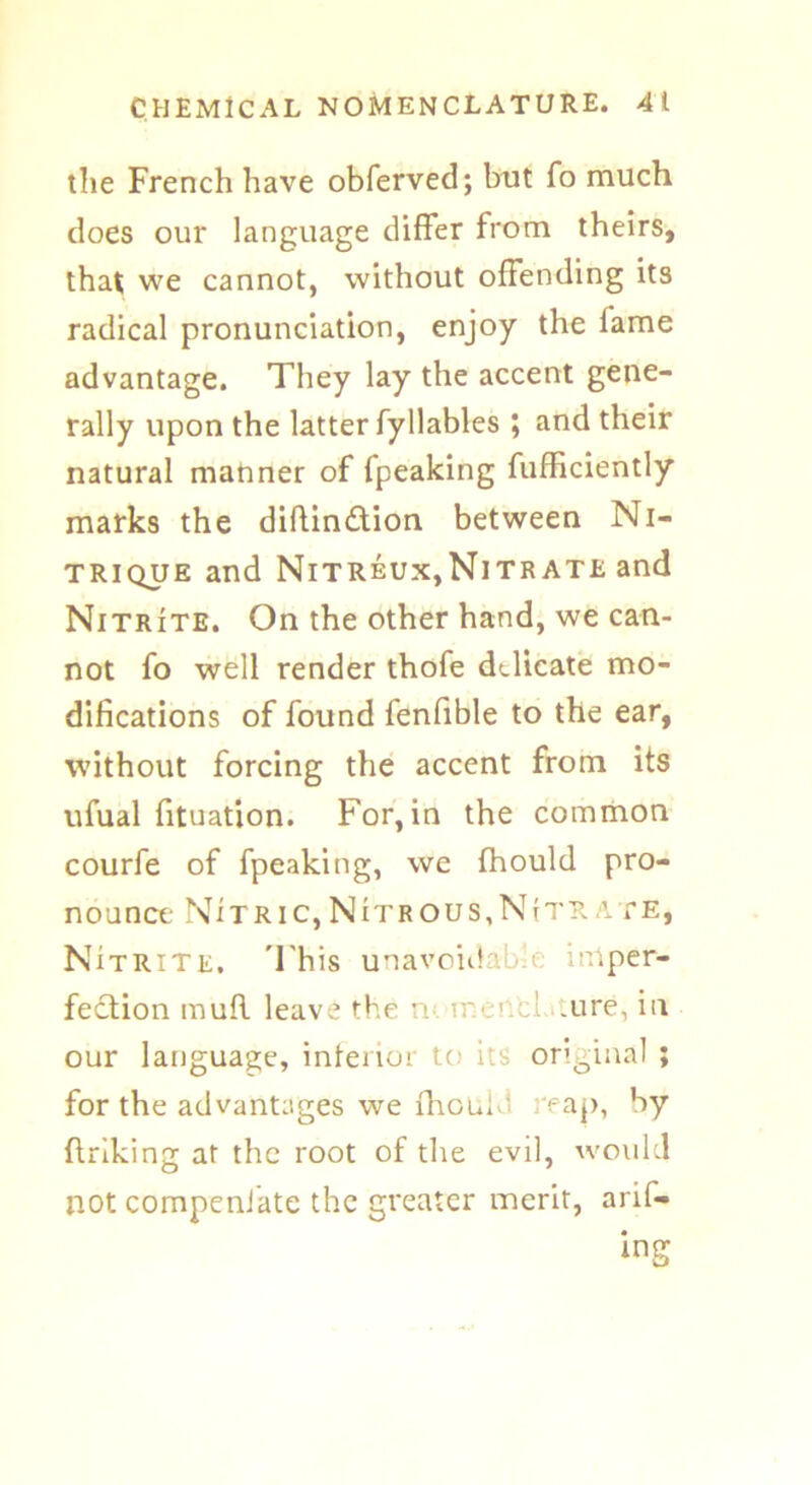 the French have obferved; but To much does our language differ from theirs, that we cannot, without offending its radical pronunciation, enjoy the fame advantage. They lay the accent gene- rally upon the latter fyllables ; and their natural manner of fpeaking fufficiently marks the diftindtion between Ni- trique and Nitreux,Nitrate and Nitrite. On the other hand, we can- not fo well render thofe delicate mo- difications of found fenfible to the ear, without forcing the accent from its ufual fituation. For, in the common courfe of fpeaking, we fhould pro- nounce NItric, Nitrous, N(tr ate, Ni trite, 'This unavoidable imper- fection mufl leave the n meet! ure, in our language, inferior to its original ; for the advantages we fhouM reap, by ftriking at the root of the evil, would not compeniate the greater merit, arif- ing