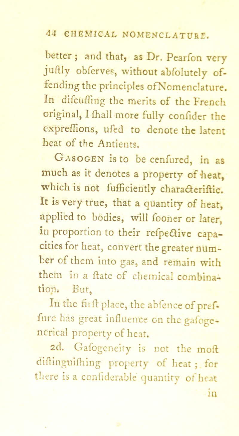 better ; and that, as Dr. Pearfon very juftly obfervee, without abfolutely of- fending the principles ofNcmenclature. In difcufling the merits of the French original, Ifhall more fully confider the cxpreflions, ufed to denote the latent heat of the Antients. Gasogen is to be cenfured, in as much as it denotes a property of heat, which is not fufficiently characterise. It is very true, that a quantity of heat, applied to bodies, will fooner or later, in proportion to their refpeCtive capa- cities for heat, convert the greater num- ber of them into gas, and remain with them in a ftate of chemical combina- tion. But, In the fir It place, the abfence of pref- fure has great influence go the gafoge- nerical property of heat. 2d. Gafogeneity is not the molt ciiflinguifhing property of heat ; for there is a confiderabie quantity of heat