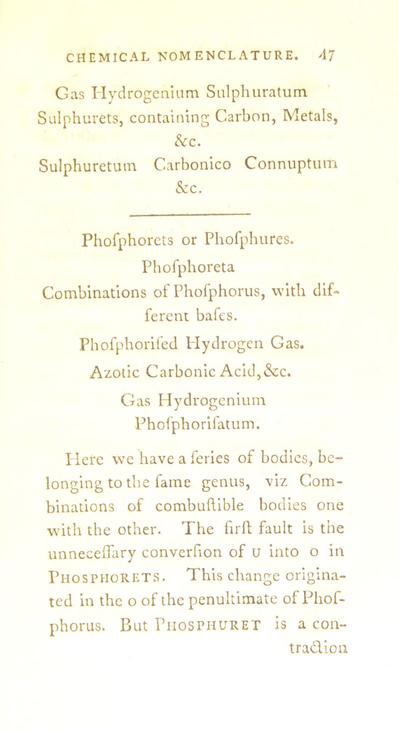 Gas Hydrogenium Sulphuratum Salphurets, containing Carbon, Metals, &c. Sulphuretutn Carbonico Connuptum & c. Phofphorets or Phofphures. Phofphoreta Combinations of Phofphorus, with dif- ferent bafes. Phofphorifed Hydrogen Gas. Azotic Carbonic Acid,&c. Gas Hydrogenium Phofphorifatum. Here we have a feries of bodies, be- longing to the fame genus, viz Com- binations of combuftible bodies one with the other. The fir ft fault is the unneceflary converfion of u into o in PhosphorETS. This change origina- ted in the o of the penultimate of Phof- phorus. But Phosphuret is a con- tradion