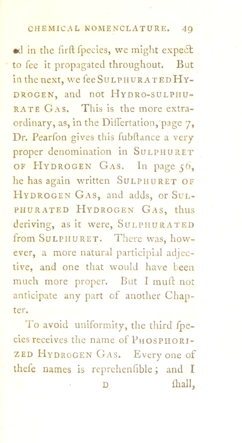 •d in the firft fpecies, we might expect to fee it propagated throughout. But in the next, we fee SulphuratedHy- drogen, and not Hydro-sulphu- rate Gas. This is the more extra- ordinary, as, in the Diflertation, page 7, Dr. Pearfon gives this fubftance a very proper denomination in Sulphuret of Hydrogen Gas. In page 56, he has again written Sulphuret of Hydrogen Gas, and adds, or Sul- phurated Hydrogen Gas, thus deriving, as it were, Sulphurated from Sulphuret. There was, how- ever, a more natural participial adjec- tive, and one that would have been much more proper. But I muft not anticipate any part of another Chap- ter. To avoid uniformity, the third fpe- cies receives the name of Phosphori- zed Hydrogen Gas. Everyone of thefe names is reprehenfible; and I D fhall,