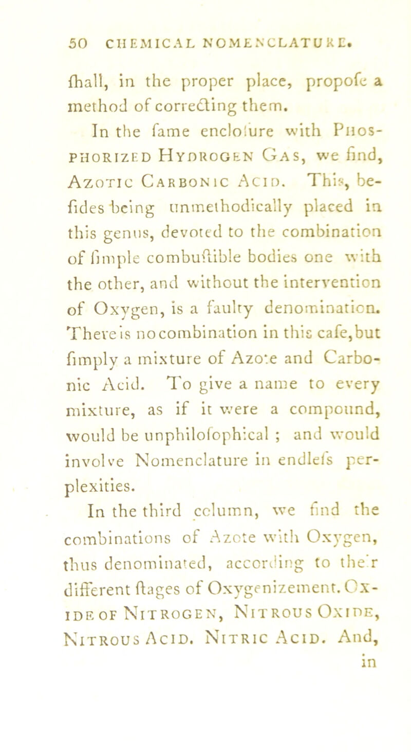 fhall, in the proper place, propofe a method of correding them. In the fame enclo!ure with Phos- phorized Hydrogen Gas, we find, Azotic Carbonic Acid. This, be- fides being unmethodically placed in this genus, devoted to the combination of fun pie combuffible bodies one with the other, and without the intervention of Oxygen, is a faulty denomination. There is no combination in this cafe,but fimply a mixture of Azote and Carbo- nic Acid. To give a name to every mixture, as if it were a compound, would be unphilofophical ; and would involve Nomenclature in endlefs per- plexities. In the third column, we find the combinations of Azote with Oxygen, thus denominated, according to the r different fhges of Oxygenizement. Ox- ide of Nitrogen, Nitrous Oxide, Nitrous Acid. Nitric Acid. And,
