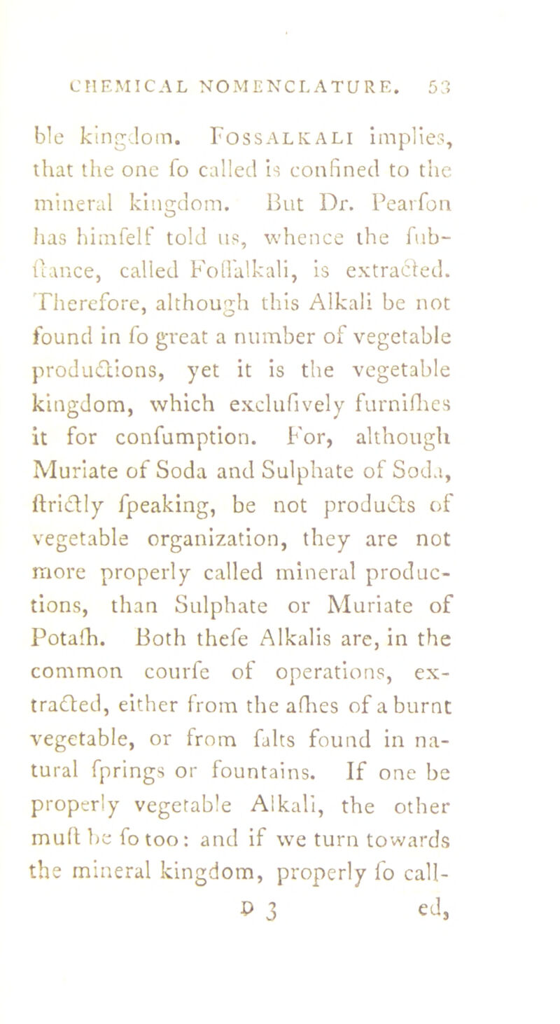 C H EM IC A L NOMENCLATURE. ble kingdom. Fossalkali implies, that the one fo called is confined to the mineral kingdom. But Dr. Pearfon has himfelf told us, whence the fub- ftance, called Fodalkali, is extracted. Therefore, although this Alkali be not found in fo great a number of vegetable productions, yet it is the vegetable kingdom, which exclufively furnifhes it for confumption. For, although Muriate of Soda and Sulphate of Soda, ftriCtly fpeaking, be not products of vegetable organization, they are not more properly called mineral produc- tions, than Sulphate or Muriate of Potaih. Both thefe Alkalis are, in the common courfe of operations, ex- tracted, either from the afhes of a burnt vegetable, or from falts found in na- tural fprings or fountains. If one be properly vegetable Alkali, the other mult be fotoo: and if we turn towards the mineral kingdom, properly fo call- P 3 cd,