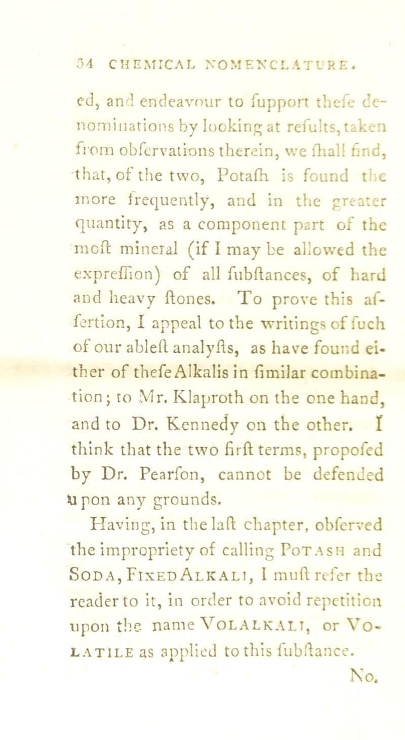 ed, and endeavour to fupport thefe de- nominations by locking at refults, taken from obfervations therein, we fhall find, that, of the two, Potafh is found ti e more frequently, and in the greater quantity, as a component part of the moft mineral (if I may be allowed the expreffion) of all fubftances, of hard and heavy ftones. To prove this afi- fertion, I appeal to the writings of fuch of our ableft analyfts, as have found ei- ther of thefe Alkalis in fimilar combina- tion; to Mr. Klaproth on the one hand, and to Dr. Kennedy on the other. I think that the two firft terms, propofed by Dr. Pearfon, cannot be defended Upon any grounds. Having, in the laft chapter, obferved the impropriety of calling Potash and Soda, Fixed Alkali, I mud refer the reader to it, in order to avoid repetition upon the name Volalkalt, or Vo- latile as applied to this fubftance. No.