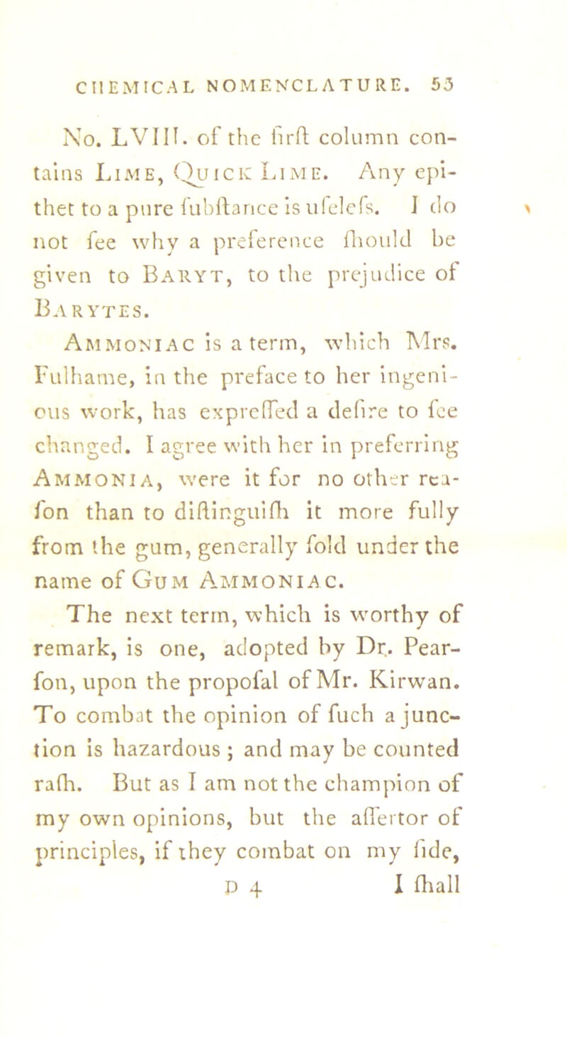 No. LVIIf. of the hrft column con- tains Lime, Quick Lime. Any epi- thet to a pure fubftance is ufelefs. I do not fee why a preference fhould be given to Baryt, to the prejudice of Barytes. Ammoniac is a term, which Mrs. Fulhame, in the preface to her ingeni- ous work, has exprefied a delire to lee changed. I agree with her in preferring Ammonia, were it for no other rea- fon than to diftinguifh it more fully from the gum, generally fold under the name of Gum Ammoniac. The next term, which is worthy of remark, is one, adopted by Dr. Pear- fon, upon the propofal of Mr. Kirwan. To combat the opinion of fuch a junc- tion is hazardous ; and may be counted rafh. But as I am not the champion of my own opinions, but the alfertor of principles, if they combat on my fide, p 4 I fhall