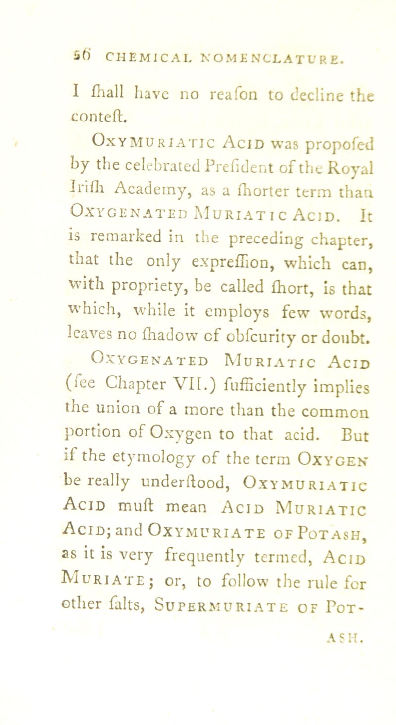 I fhall have no reafon to decline the conteft. Oxymuriatic Acid was propofed by the celebrated Prefident of the Royal Infli Academy, as a fhorter term than Oxygenated Muriatic Acid. It ib remarked in the preceding chapter, that the only expreffion, which can, with propriety, be called fhort, is that which, while it employs few words, leaves no fhadow cf obfeurity or doubt. Oxygenated Muriatic Acid (;ee Chapter VII.) fufficiently implies the union of a more than the common portion of Oxygen to that acid. But if the etymology of the term Oxygen be really underftood, Oxymuriatic Acid muft mean Acid Muriatic Acid; and Oxymuriate of Potash, as it is very frequently termed, Acid Muriate; or, to follow the rule for other falts, Supermuriate of Pot- ash.