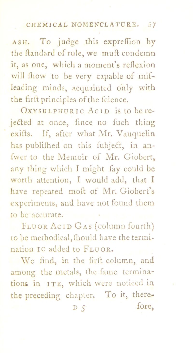 ash. To judge this expreflion by the ftandard of rule, we mud condemn it, as one, which a moment’s reflexion will fhow to be very capable of mil- leading minds, acquainted only with the flrft principles of the fcience. Oxysulphuric Acid is to be re- jected at once, fince no fuch thing exids. If, after what Mr. Vauquelin has published on this fubjedl, in an- fvver to the Memoir of Mr. Giobert, any thing which I might fay could be worth attention, I would add, that I have repeated mod of Mr. Giobert’s experiments, and have not found them to be accurate. Fluor Acid Gas (column fourth) to be methodicaljfhould have the termi- nation ic added to Fluor. We find, in the firfl column, and among the metals, the fame termina- tions in ite, which were noticed in the preceding chapter. To it, there- d 5 fore,