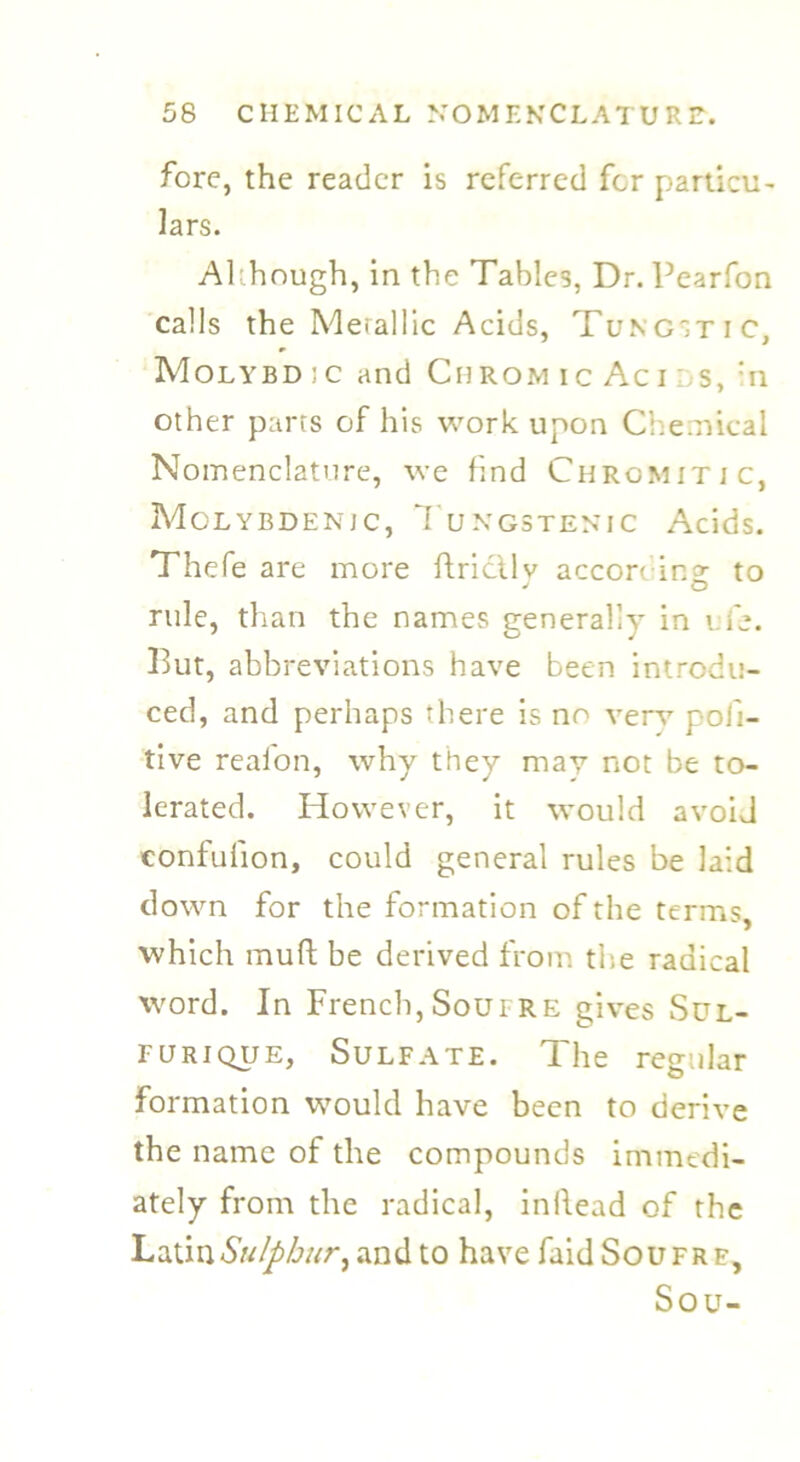 fore, the reader is referred for particu- lars. Although, in the Tables, Dr. Pearfon calls the Meiallic Acids, Tungstic, Molybdic and Chromic Acids, :n other parts of his work upon Chemical Nomenclature, we find Chromitic, Molybdenic, Tungstenic Acids. Thefe are more ftrictlv accoreina- to J o rule, than the names generally in ufe. But, abbreviations have been introdu- ced, and perhaps there is no very pofi- tive realon, why they may not be to- lerated. However, it would avoid confufion, could general rules be laid down for the formation of the terms, which muft be derived from the radical word. In French, Soufre gives Sul- furique, Sulfate. The regular formation would have been to derive the name of the compounds immedi- ately from the radical, inftead of the Latin Sulphur ^ and to have faid Soufre, Sou-