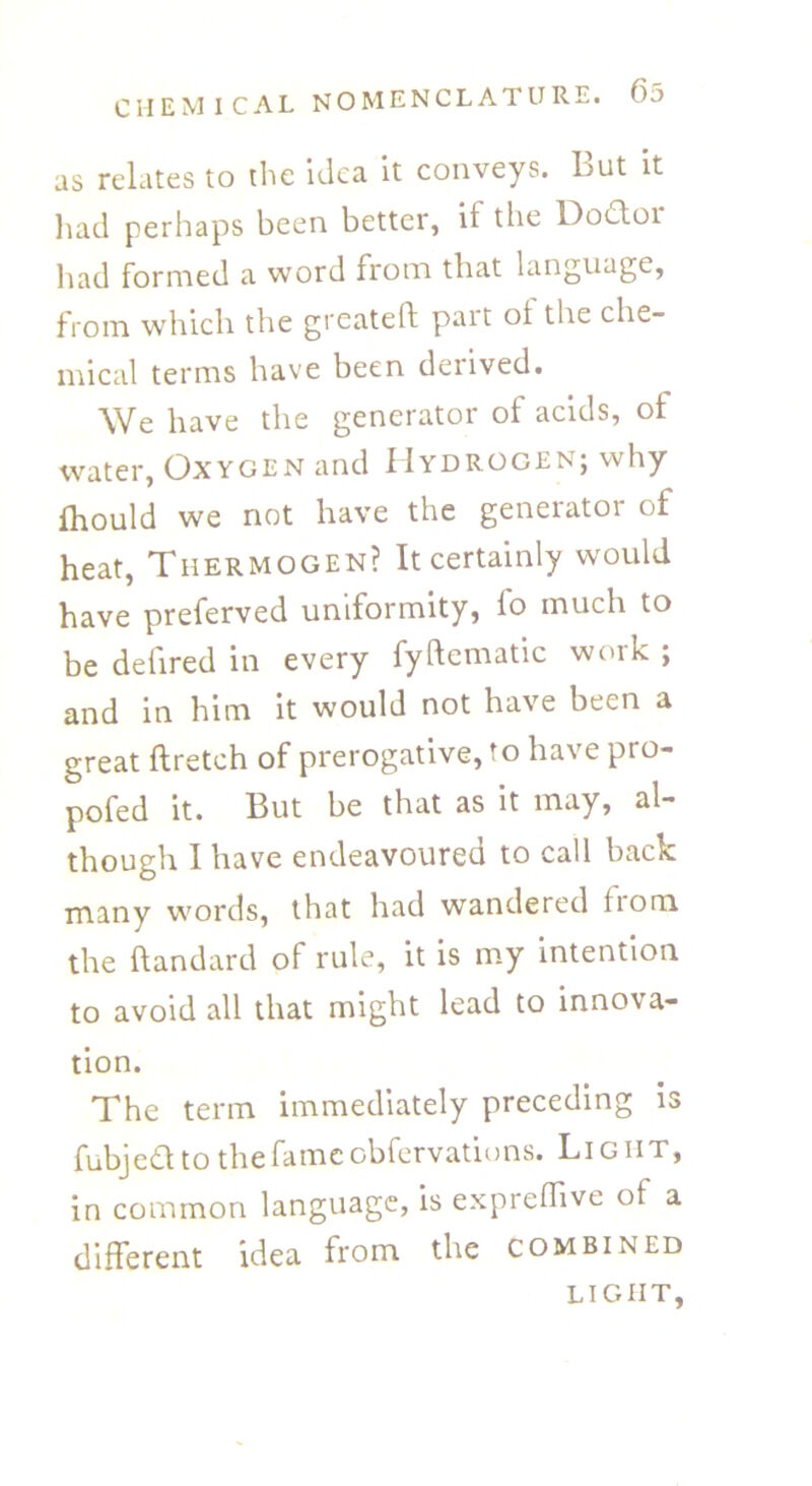 as relates to the Idea it conveys, but it had perhaps been better, if the Dodloi had formed a word from that language, from which the greateff pait ot the che- mical terms have been derived. We have the generator of acids, of water, Oxygen and Hydrogen; why fhould we not have the generator of heat, Tiiermogen? It certainly would have preferved uniformity, fo much to be defired in every fyftematic work ; and in him it would not have been a great ftretch of prerogative, to have pro- pofed it. But be that as it may, al- though I have endeavoured to call back many words, that had wandered horn the ftandard of rule, it is my intention to avoid all that might lead to innova- tion. The term immediately preceding is fubjedt to the fame cbfervations. Light, in common language, is expreffive of a different idea from the combined LIGHT,