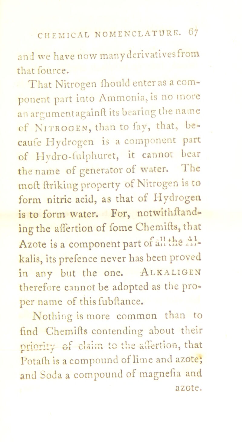 and we have now many derivatives from that fource. That Nitrogen fhould enter as a com- ponent part into Ammonia, is no moie an argument again ft its bearing the name of Nitrogen, than to fay, that, be- caufe Hydrogen is a component part of Hydro-fulphuret, it cannot bear the name of generator of water. 1 he moil ftriking property of Nitrogen is to form nitric acid, as that of Hydrogen is to form water. For, notwithstand- ing the affertion of fome Chemifts, that « • . r -U Azote is a component part or an u.e -Al- kalis, its prefence never has been proved in any but the one. Alkaligen therefore cannot be adopted as the pro- per name of this fubftance. Nothing is more common than to find Chemifts contending about their Priority of cl aim to the a.Tertion, that Potafti is a compound of lime and azote; and Soda a compound of magnelia and azote.