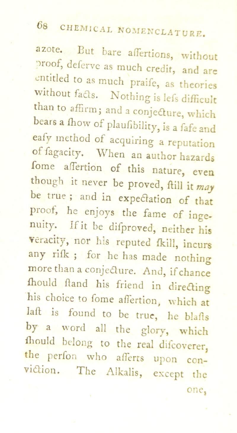 azote. But bare affiertions, without oroof, defervc as much credit, and arc entitled to as much praife, as theories Without fads. Nothing is lefs difficult tnan to affirm; and a conjedure, which bears a ffiow of plaufibility, is a fafe and eafy method of acquiring a reputation offagacity. When an author hazards fome aTertion of this nature, even though it never be proved, flill it may be true ; and in expedation of that proof, he enjoys the fame of inge- nuity. If it be difproved, neither his veracity, nor his reputed {kill, incurs any rifk ; for he has made nothing more than a conjedure. And, if chance ffiould hand his friend in direding his choice to fome ahertion, which at laft is found to be true, he blahs by a word all the glory, which ffiould belong to the real difeoverer, the perfon who afferts upon ccn- vidion. The Alkalis, except the one,