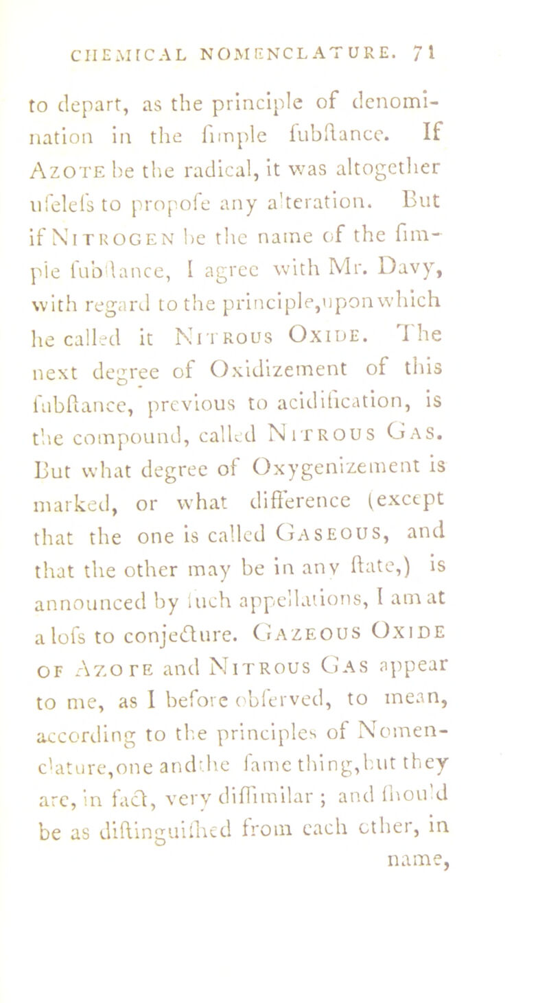 to depart, as the principle of denomi- nation in the firnple fubllance. If Azote he the radical, it was altogether ufelels to propofe any alteration. But if Nitrogen lie the name of the fim- pie fubllance, I agree with Mr. Davy, with regard to the principle,upon which he called it Nitrous Oxide. The next degree of Oxidizement of this fubllance, previous to acidification, is the compound, called Nitrous Gas. But what degree of Oxygenizement is marked, or what difference (except that the one is called Gaseous, and that the other may be in anv Hate,) is announced by Inch appellations, I am at a lofs to conjecture. Gazeous Oxide of Azote and Nitrous Gas appear to me, as I before obferved, to mean, according to the principles of Nomen- c'ature,one andr.he fame thing,hut they arc, in fact, very diffimilar ; and fnou’d be as diftinguilhed from each other, in name,