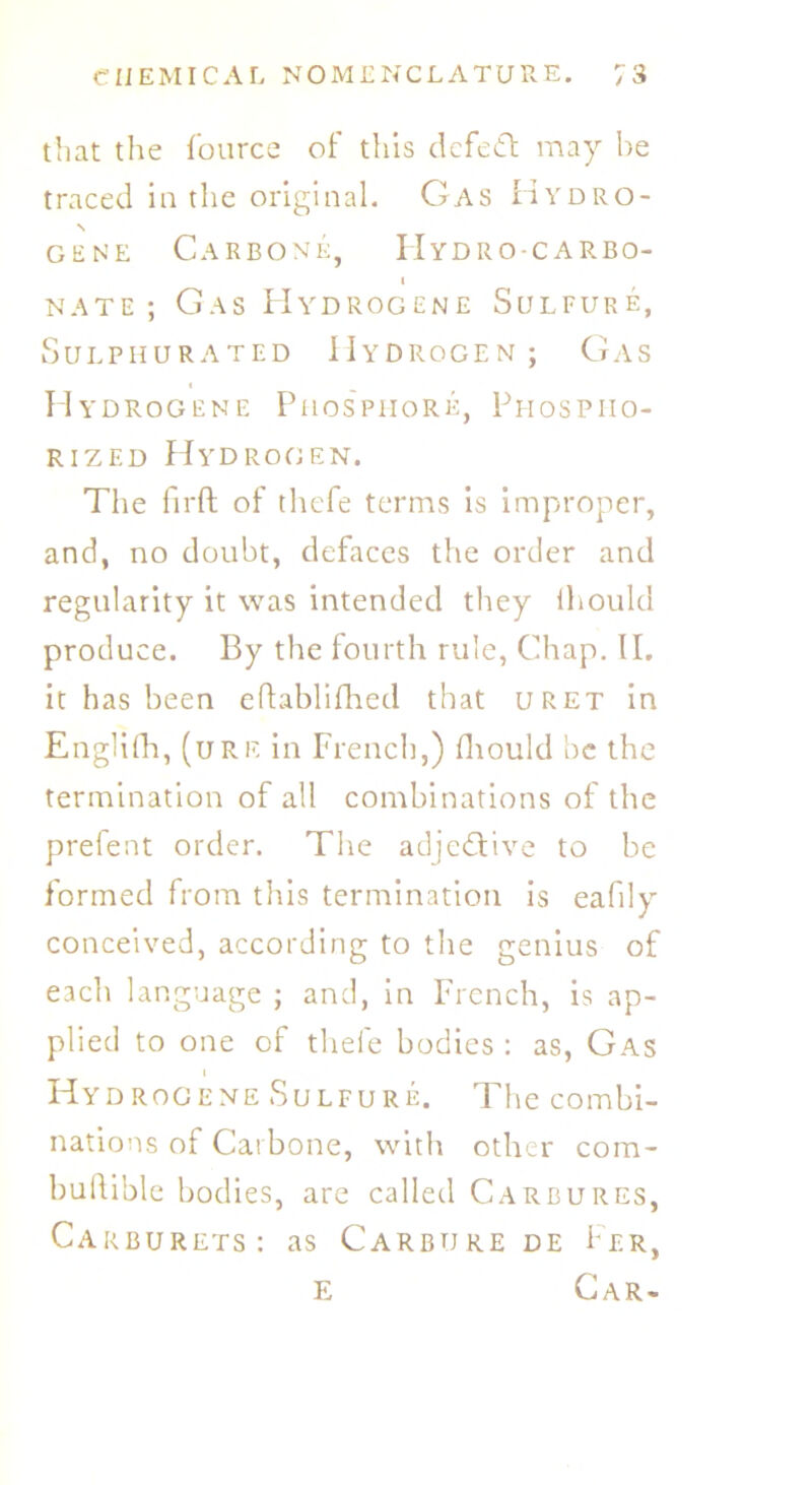 that the fource of this defect may he traced in the original. Gas Hydro- s gene Carbone, Hydro-carbo- i nate; Gas Hydrogene Sulfure, Sulphurated Hydrogen; Gas Hydrogene Phosphors, Phospiio- rizf.d Hydrogen. The fir ft of thefe terms is improper, and, no doubt, defaces the order and regularity it was intended they ihould produce. By the fourth rule, Chap. II. it has been eftablifhed that uret in Englifh, (ure in French,) fhould be the termination of all combinations of the prefent order. The adjective to be formed from this termination is eafily conceived, according to the genius of each language ; and, in French, is ap- plied to one of thefe bodies : as, Gas i Hydrogene Sulfure. The combi- nations of Carbone, with other com- buftible bodies, are called Carbures, Carburets: as Carbure de Per, e Car-