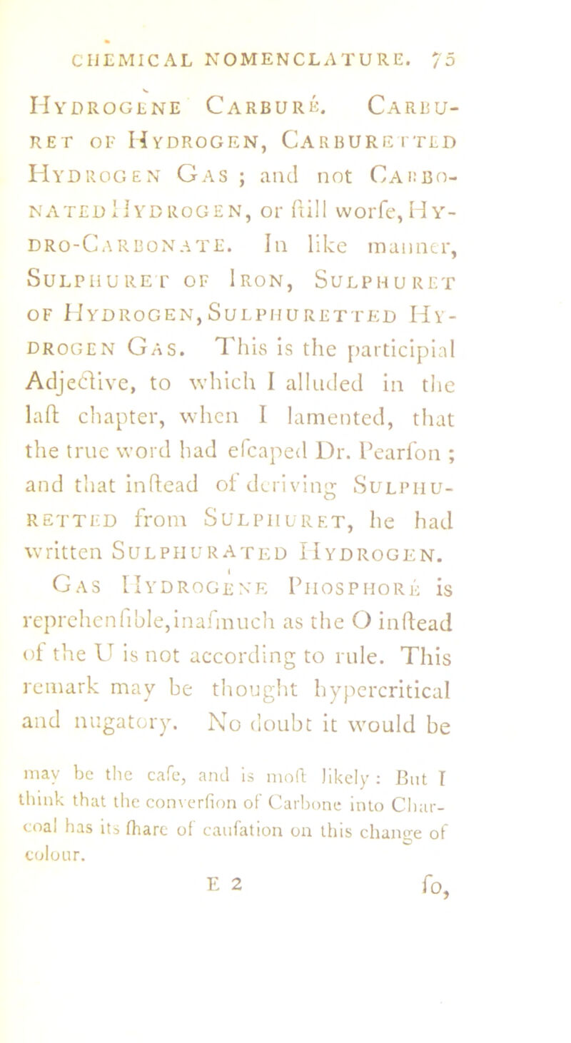 Hyd ROGENE CaRBUIIE. CaRBU- ret of Hydrogen, Carburetted Hydrogen Gas ; and not Carbo- nated Hydrogen, or dill worfe, Hy- dro-Carbonate. In like manner, SULPHURET OF IRON, SULPHURET of Hydrogen,Sulphuretted Hy- drogen Gas. T his is the participial Adjedive, to which I alluded in the lad chapter, when I lamented, that the true word had efcaped Dr. Pearfon ; and that indead oi deriving Sulphu- retted from Sulphuret, he had written Sulphurated Hydrogen. Gas IIydrogene Phosphor^ is reprehenfible,inafmuch as the O in dead of the U is not according to rule. This remark may be thought hypercritical and nugatory. No doubt it would be may be the cafe, and is mod likely : But I think that the converfion of Carbone into Char- coal has it-> fhare of caufation on this change of colour. E 2 fo.