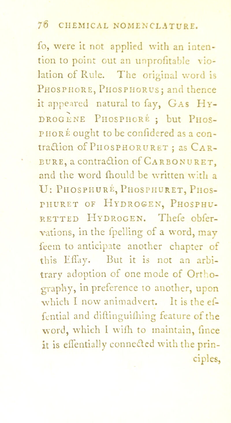 fo, were it not applied with an inten- tion to point out an unprofitable vio- lation of Rule. The original word is Phosphore, Phosphorus; and thence it appeared natural to fay, Gas Hy- droglne Phosphore ; but Phos- phore ought to be confidered as a con- traction of PlIOSPHORURET ; as CAR- eure, a contra&ion of Carbonuret, and the word fhould be written with a U: Phosphure, Phosphuret, Phos- muRET of Hydrogen, Phosphu- retted Hydrogen. Thefe obfer- vations, in the fpelling of a word, may feem to anticipate another chapter of this Iiffay. But it is not an arbi- trary adoption of one mode of Ortho- graphy, in preference to another, upon which I now animadvert. It is the ef- fential and diftinguifhing feature of the word, which l with to maintain, fince it is eflentially conncdlcd with the prin- ciples,