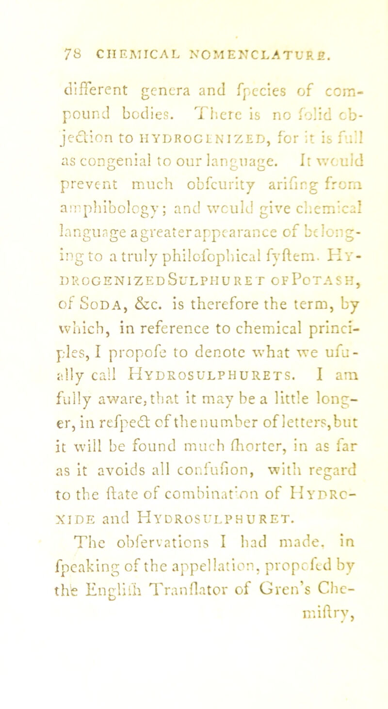 different genera and fpecies of com- pound bodies. There is no folid ob- jection to HYDROCLNIZED, for it is full as congenial to our language. It would prevent much obfeurity arifmg from amphibology; and would give chemical language a greater appearance of belong- ing to a truly philofopbical fyftem. Hy- drogenizedSulphuret ofPotash, of Soda, &c. is therefore the term, by which, in reference to chemical princi- ples, I propofe to denote what we ufu- ally call Hydrosulphurets. I am fully aware, that it may be a little long- er, in refpeCt of the number of letters,but it will be found much Shorter, in as far as it avoids all confufion, with regard to the ftate of combination of Hydro- xide and Hydrosulphuret. The obfervations I bad made, in fpeaking of the appellation, propefed by the Engliili Tranflator of Greffs Clie- nt iftry,