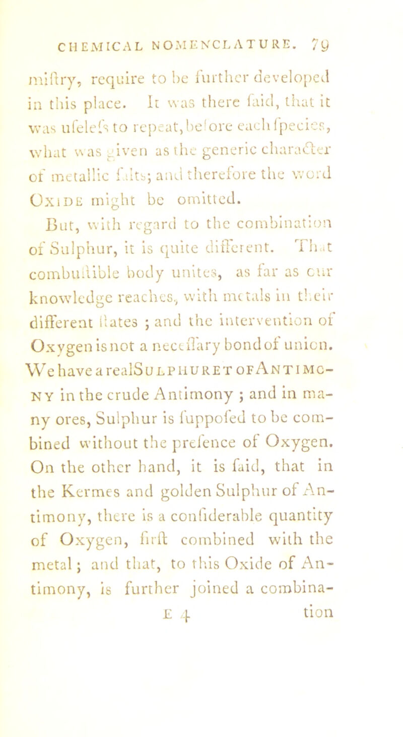 miftry, require to he further developed in this place. It was there faid, that it was ufelefs to repeat,before eachfpecies, what was given as the generic character ot metallic l ilts; anei therefore the word Oxide might be omitted. But, with regard to the combination of Sulphur, it is quite different. That eombuliible body unites, as far as cur knowledge reaches, with metals in their different dates ; and the intervention of Oxygen is not a neceffary bond of union. We have a realS ulp mu ret of Antimo- ny in the crude Antimony ; and in ma- ny ores, Sulphur is fuppofed to be com- bined without the prelence ol Oxygen. On the other hand, it is faid, that in the Kermes and golden Sulphur of An- timony, there is a confiderable quantity of Oxygen, firft combined with the metal; and that, to this Oxide of An- timony, is further joined a combina- E 4 tion