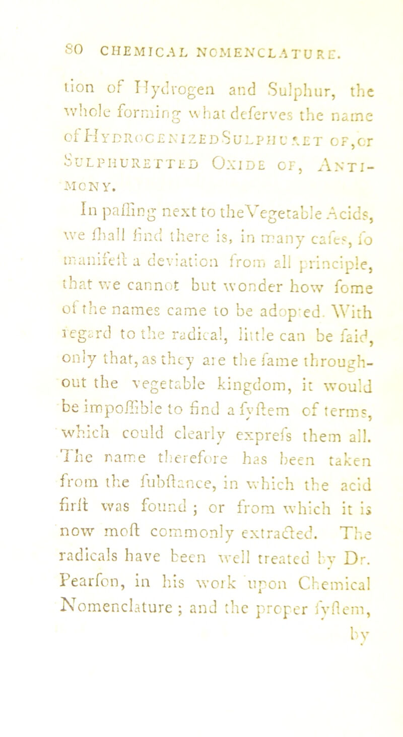 tion of Hydrogen and Sulphur, the whole forming \\ fiat deferves the name of HydrocenizedSulphu aet of,cr Sulphuretted Oxide of, Anti- mony. In palling next to the Vegetable Acids, we fhall find there is, in many cafes, fo manifell a deviation from all principle, that we cannot but wonder how fome of the names came to be adop ed. With regard to the radical, little can be faid, only that, as they aie the fame through- out the vegetable kingdom, it would be impofiibie to find a fyffem of terms, which could clearly exprefs them all. I he name therefore has been taken from the fubftance, in which the acid firft was found ; or from which it is now moft commonly extra&ed. The radicals have been well treated by Dr. Pearfon, in his work upon Chemical Nomenclature ; and the proper fyflem, by