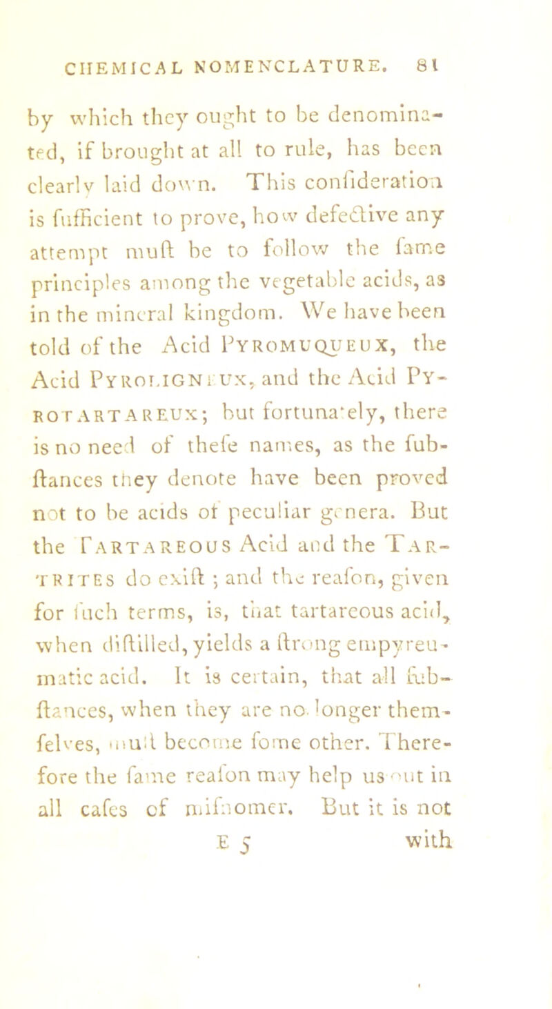 by which they ought to be denomina- ted, if brought at all to rule, has been clearlv laid down. This confideration is fufficient to prove, how defective any attempt mud be to follow the fame principles among the vegetable acids, as in the mineral kingdom. We have been told of the Acid Fyromuqueux, the Acid Pyroligni ux, and the Acid Py- rotartareux; but fortunately, there is no need of thefe names, as the fub- ftances they denote have been proved not to be acids ot peculiar genera. But the Tartareous Acid and the Tar- tr itE s do exift ; and the reafon, given for fuch terms, is, that tartareous acid, when diflilled, yields a ftrong empyreu- matic acid. It is certain, that all fub- ftances, when they are no. longer them- felves, mud become fome other. There- fore the fame realon may help us out in all cafes cf nnfnomer. But it is not E 5 with