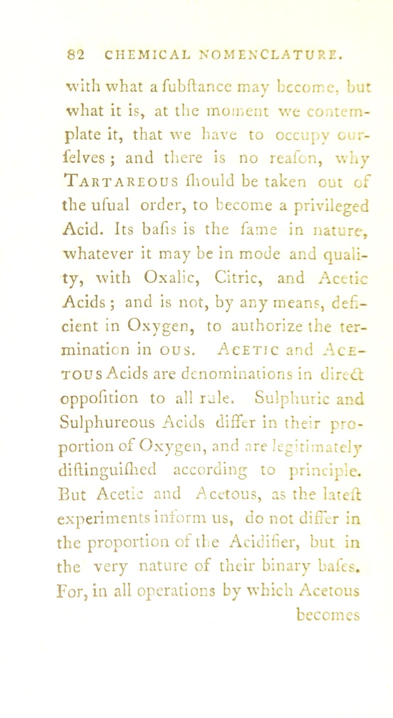 with what afubftance mav become, but what it is, at the moment we contem- plate it, that we have to occupy our- l'elves ; and there is no reafen, why Tartareous fhould be taken out of the ufual order, to become a privileged Acid. Its bafis is the fame in nature, whatever it may be in mode and quali- ty, with Oxalic, Citric, and Acetic Acids; and is not, by any means, defi- cient in Oxygen, to authorize the ter- mination in ous. Acetic and Ace- tous Acids are denominations in direct oppofition to all rule. Sulphuric and Sulphureous Acids differ in their pro- portion of Oxygen, and are legitimately diftinguifhed according to principle. But Acetic and Acetous, as the lateft experiments inform us, do not differ in the proportion of the Acidifier, but in the very nature of their binary bales. For, in all operations by which Acetous becomes