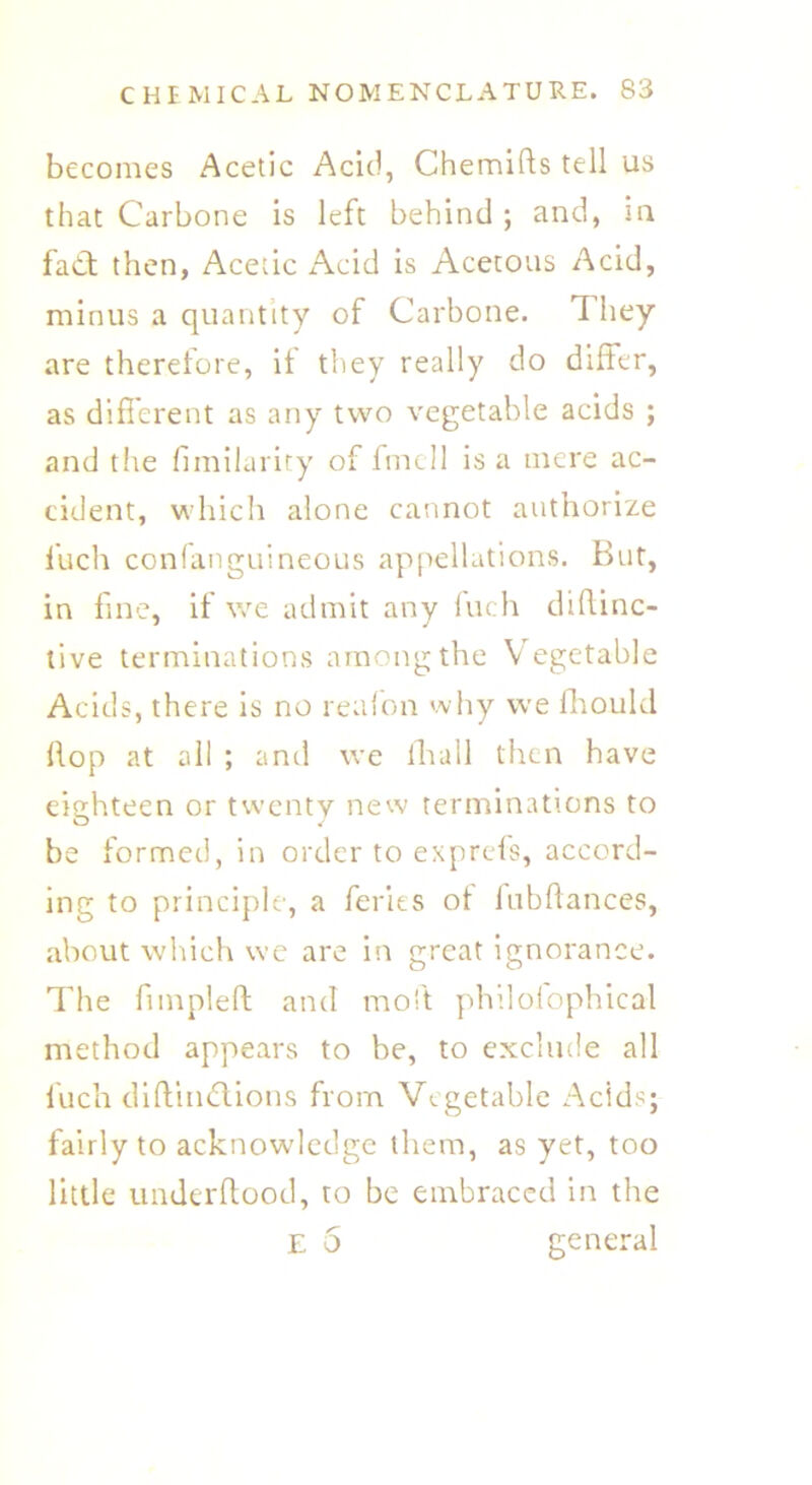 becomes Acetic Acid, Chemifts tell us that Carbone is left behind ; and, in fact then, Acetic Acid is Acetous Acid, minus a quantity of Carbone. They are therefore, if they really do differ, as different as any two vegetable acids ; and the fimilarity of fmcll is a mere ac- cident, which alone cannot authorize fuch confanguineous appellations. But, in fine, if we admit any fuch diftinc- live terminations among the Vegetable Acids, there is no reafon why we fhould flop at all ; and we fhall then have eighteen or twenty new terminations to be formed, in order to exprefs, accord- ing to principle, a feries of lubdances, about which we are in great ignorance. The fnnpleft and moft philofophical method appears to be, to exclude all fuch diftindlions from Vegetable Acids; fairly to acknowledge them, as yet, too little underftood, to be embraced in the E 5 general