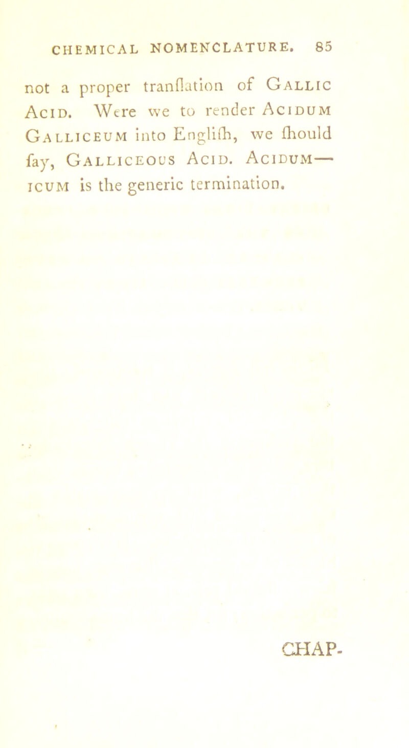 not a proper tranflation of Gallic Acid. Were we to render Acidum Galliceum into Englifh, we fhould fay, Galliceocs Acid. Acidum— icum is the generic termination. CHAP-