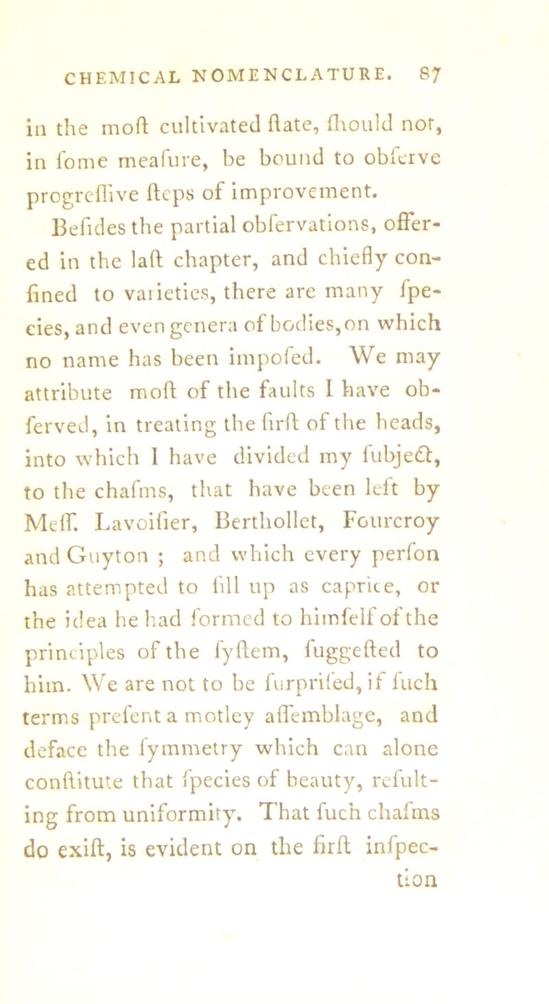 ill the mod cultivated date, fhould nor, in lome meafure, be bound to obferve progrefhve fteps of improvement. Befides the partial obfervations, offer- ed in the laft chapter, and chiefly con- fined to vaiieties, there are many fpe- eies, and even genera of bodies, on which no name has been impoled. We may attribute mod of the faults I have ob- ferved, in treating the fird of the heads, into which 1 have divided my fubjett, to the chafms, that have been left by Meff. Lavoifier, Berthollet, Fourcroy and Guyton ; and which every perfon has attempted to fill up as caprice, or the idea he had formed to himfelfofthe principles of the fydem, fuggeded to him. We are not to be furprifed, if fuch terms prefent a motley ademblage, and deface the fymmetry which can alone conditute that fpecies of beauty, refult- ing from uniformity. That fuch chafms do exid, is evident on the fird infpec- tion