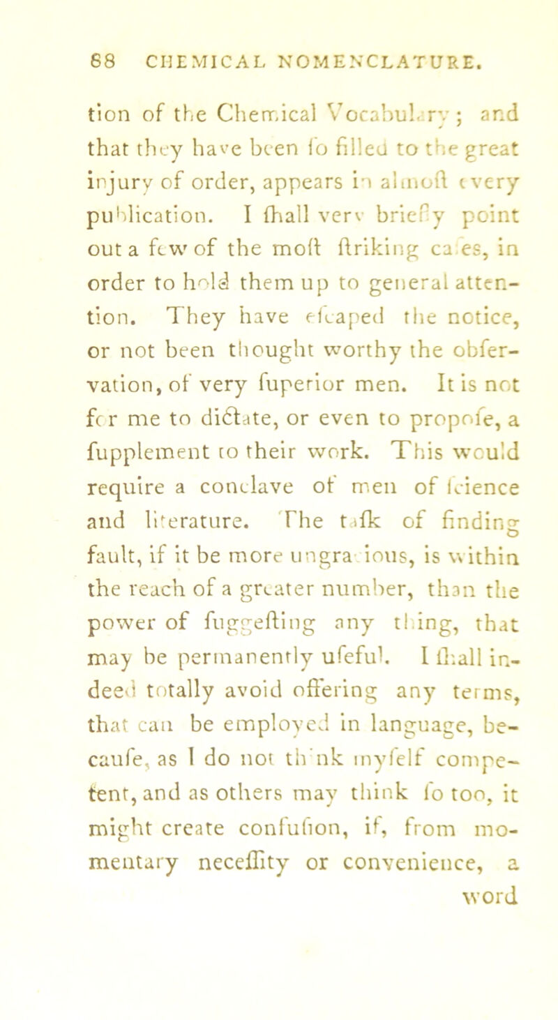 tion of the Chemical Vocabuh rv ; and that they have been fo filled to the great injury of order, appears in aimed every publication. I (hall verv brief y point out a few of the mod ftriking ca es, in order to hmld them up to general atten- tion. They have efcaped the notice, or not been thought worthy the obfer- vation, of very fuperior men. It is not fc r me to didfate, or even to propole, a fupplement to their work. This would require a conclave ot men of Icience and literature. The t>fk of finding O fault, if it be more ungra ions, is within the reach of a greater number, than the power of fuggefting any t! ing, that may be permanently ufefuh I lhall in- deed totally avoid offering any terms, that can be employed in language, be- caufe, as 1 do not tlvnk inyfelf compe- tent, and as others may think lo too, it might create condition, if, from mo- mentary neceflity or convenience, a word