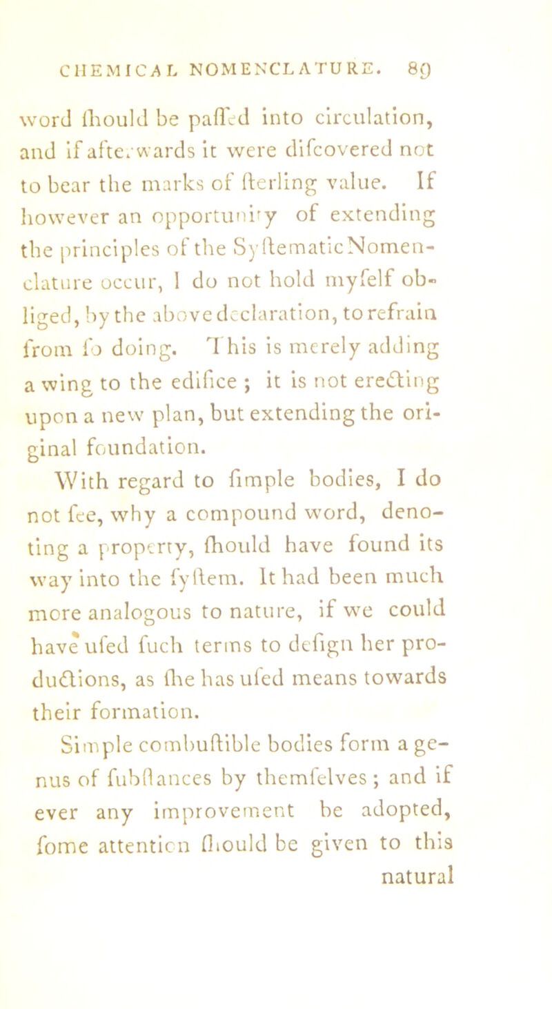 word ihould be paffcd into circulation, and if afterwards it were difcovered not to bear the marks of fterling value. If however an opportunity of extending the principles of the Sy Hematic Nomen- clature occur, 1 do not hold myfelf ob- liged, by the above declaration, to refrain from fo doing. This is merely adding a wing to the edifice ; it is not erecting upon a new plan, but extending the ori- ginal foundation. With regard to fimple bodies, I do not fee, why a compound word, deno- ting a property, fhoidd have found its way into the fyftem. It had been much more analogous to nature, if we could haveufed fuch terms to defign her pro- ductions, as the has ufed means towards their formation. Simple combuftible bodies form a ge- nus of fubflances by themfelves; and if ever any improvement be adopted, fome attention fliould be given to this natural