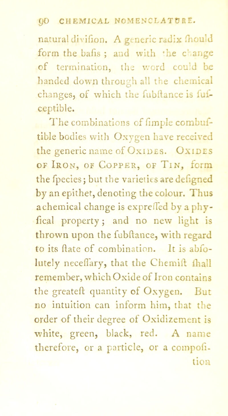 natural divifion. A generic radix fhould form the bafis ; and with Te c' ange of termination, the word could be handed down through all the chemical changes, of which the fubftance is iui- ceptible. The combinations of fimple combui- tible bodies with Oxygen have received the generic name of Oxides. Oxides of Iron, of Copper, of Tin, form the fpecies; but the varieties are defigned by an epithet, denoting the colour. Thus a chemical change is expretTed by a phy- fical property; and no new light is thrown upon the fubftance, with regard to its hate of combination. It is abfo- lutely neceffary, that the Chemift {hall remember, which Oxide of Iron contains the greateft quantity of Oxygen. But no intuition can inform him, that the order of their degree of Oxidizement is white, green, black, red. A name therefore, or a particle, or a compofi- tion