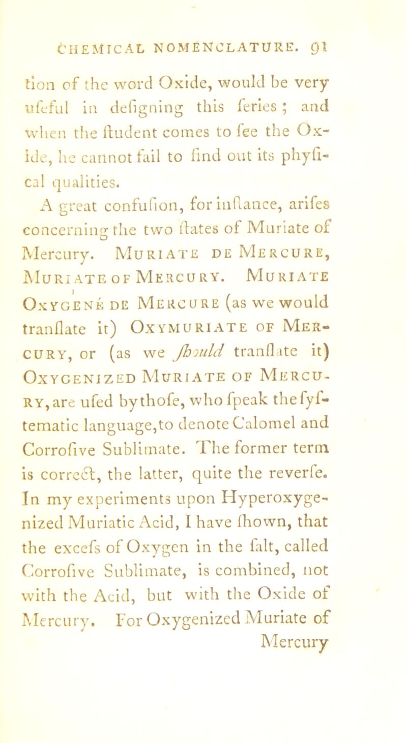 tion of the word Oxide, would be very ufefill in defigning this feries ; and when the Rudent comes to fee the Ox- ide, he cannot fail to find out its phyfi- cal qualities. A great confufion, for infiance, arifes concerning the two dates of Muriate of Mercury. Muriate deMercure, MuRI ATE OF MERCU RY. MURIATE Oxygenede Mercure (as we would tranflate it) Oxymuriate of Mer- cury, or (as we Jhould tranflate it) Oxygenized Muriate of Mercu- ry, are ufed bythofe, who fpeak thefyf- tematic language,to denote Calomel and Corrofive Sublimate. The former term is correct, the latter, quite the reverie. In my experiments upon Hyperoxyge- nized Muriatic Acid, I have Ihown, that the excefs of Oxygen in the fait, called Corrofive Sublimate, is combined, not with the Acid, but with the Oxide of Mercury, For Oxygenized Muriate of Mercury