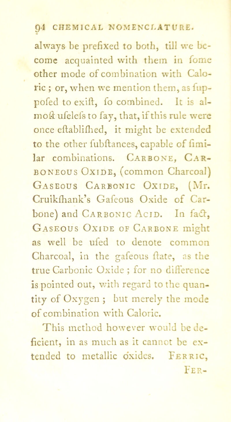 always be prefixed to both, till we be- come acquainted with them in fome other mode of combination with Calo- ric ; or, when we mention them, as fup- pofed to exift, fo combined. It is al- moft ufelefs to fay, that, if this rule were once eflablifiied, it might be extended to the other fubftances, capable of fimi- lar combinations. Carbone, Car- boneous Oxide, (common Charcoal) Gaseous Carbonic Oxide, (Mr. Cruikfhank’s Gafeous Oxide of Car- bone) and Carbonic Acid. In fa&, Gaseous Oxide of Carbone might as well be ufed to denote common Charcoal, in the gafeous flate, ns the true Carbonic Oxide ; for no difference is pointed out, with regard to the quan- tity of Oxygen ; but merely the mode of combination with Caloric. This method however would be de- ficient, in as much as it cannot be ex- tended to metallic oxides. Ferric, Fer-