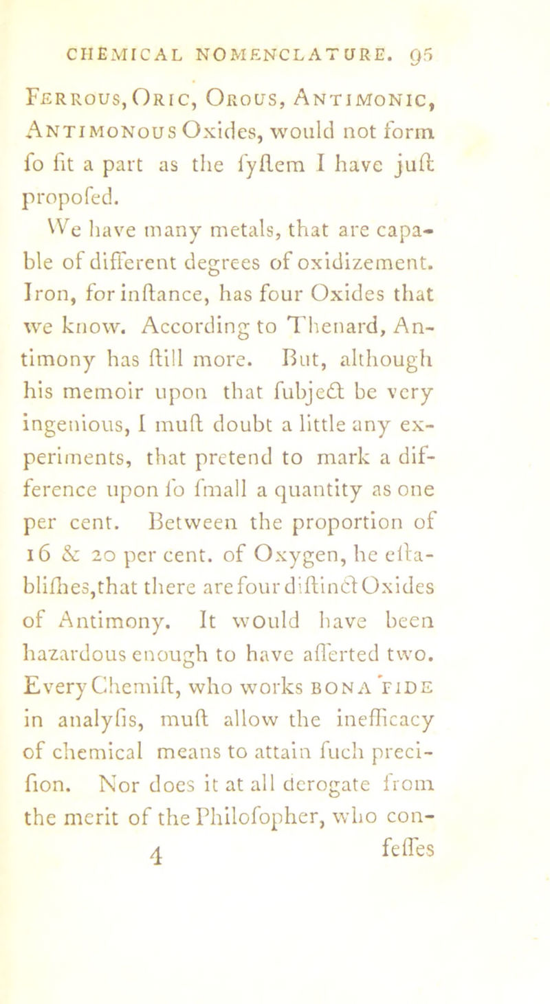 Ferrous,Oric, Orous, Antimonic, Antimonous Oxides, would not form fo fit a part as the fyftem I have juft propofed. We liave many metals, that are capa- ble of different degrees of oxidizement. Iron, for inftance, has four Oxides that we know. According to Thenard, An- timony has ftill more. But, although his memoir upon that fubjedt be very ingenious, I mud doubt a little any ex- periments, that pretend to mark a dif- ference upon fo fmall a quantity as one per cent. Between the proportion of 16 & 20 per cent, of Oxygen, he efta- blifhes,that there arefourdiftincftOxides of Antimony. It would have been hazardous enough to have afferted two. Every Chemift, who works bona Vide in analyfis, muft allow the ineflicacy of chemical means to attain fuch preci- fion. Nor does it at all derogate from the merit of the Philofopher, who con- A felfes