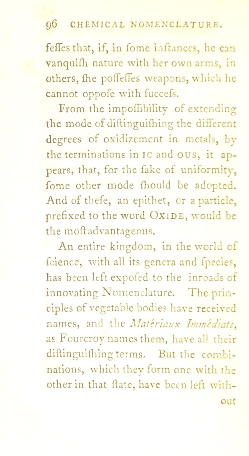 fefles that, if, in fome inftances, he can vanquish nature with her own arms, in others, (he poffeffes weapons, which he cannot oppofe with fuccefs. From the impofTibility of extending the mode cf dihinguifliing the different degrees of oxidizement in metals, by the terminations in ic and ous, it ap- pears, that, for the fake of uniformity, fome other mode fhould be adopted. And of thefe, an epithet, cr a particle, prefixed to the word Oxide, would be the moftadvantageous. An entire kingdom, in the world of fcience, with all its genera and fpecies, has been left expofed to the inroads of innovating Nomenclature. The prin- ciples of vegetable bodies have received names, and the Maferiaux Immediats, as Fourcroy names them, have all their diftinguifhing terms. But the combi- nations, which they form one with the other in that hate, have been left with- out
