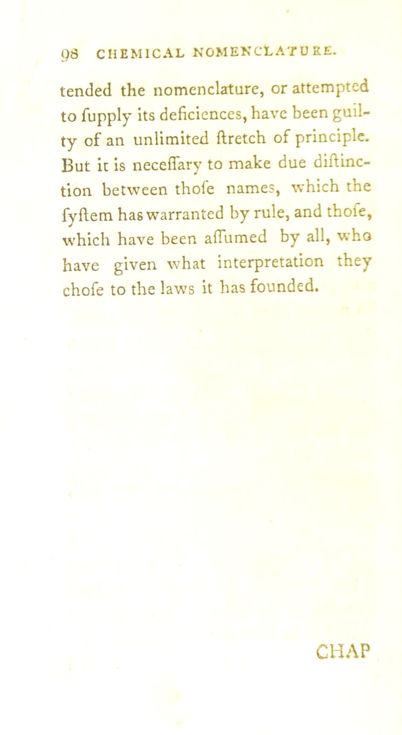 tended the nomenclature, or attempted to fupply its deficiences, have been guil- ty of an unlimited ftretch of principle. But it is necelfary to make due diftinc— tion between thofe names, which tne fyftem has warranted by rule, and thoie, which have been aflumed by all, who have given what interpretation they chofe to the laws it has founded. CHAP