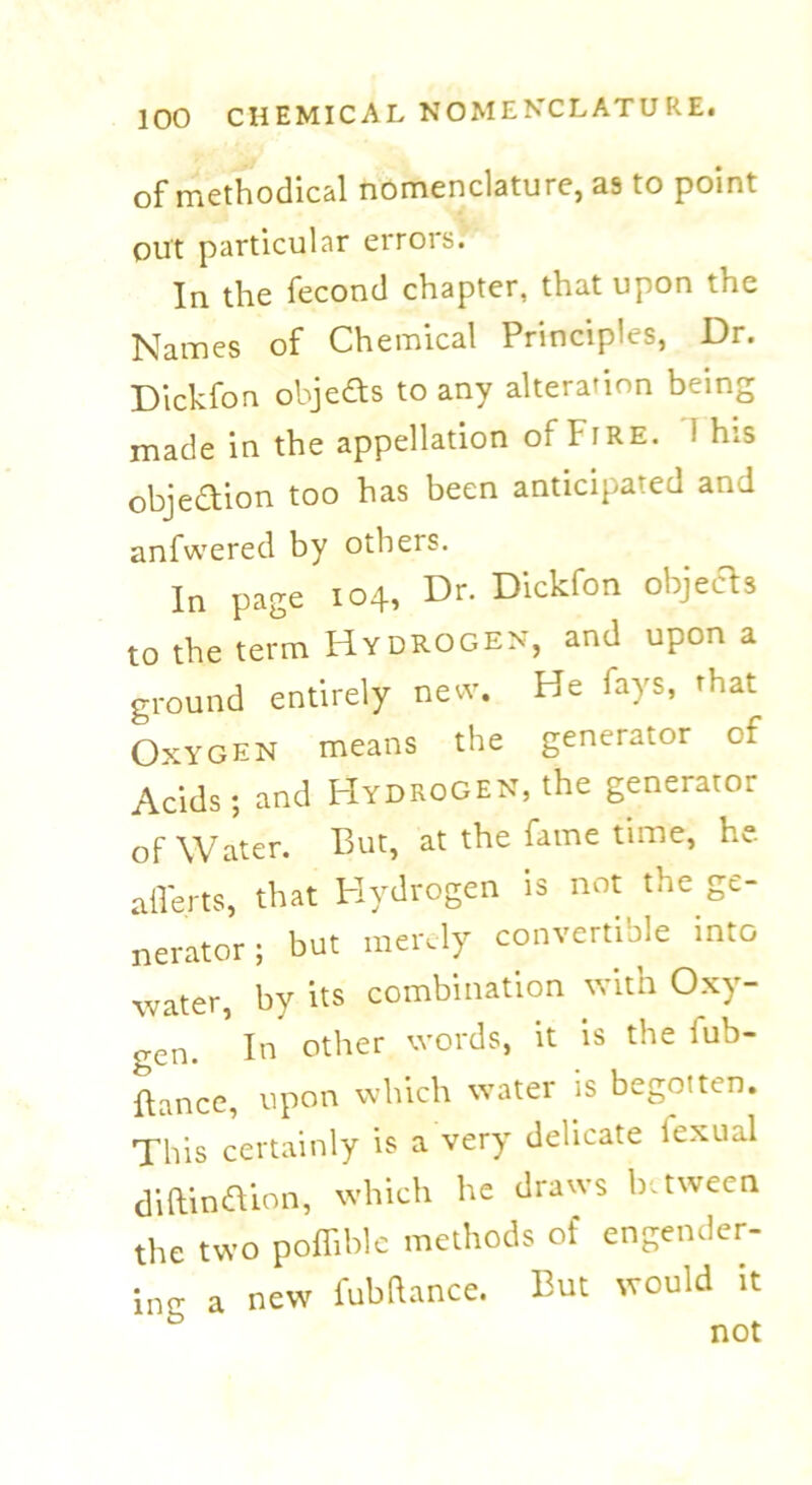 of methodical nomenclature, as to point out particular errors. In the fecond chapter, that upon the Names of Chemical Principles, Dr. Dickfon objects to any alteration being made in the appellation of Fire. ! his objedion too has been anticipated and anfwered by others. In page 104, Dr. Dickfon objeds to the term Hydrogen, and upon a ground entirely new. He fays, that Oxygen means the generator of Acids; and Hydrogen, the generator of Water. But, at the fame time, he. afferts, that Hydrogen is not the ge- nerator ; but merely convertible into water, by its combination with Oxy- o-en. In other words, it is the iub- ftance, upon which water is begotten. This certainly is a very delicate lexiud diftindion, which he draws between the two poffible methods of engender- ing a new fubftance. But would it