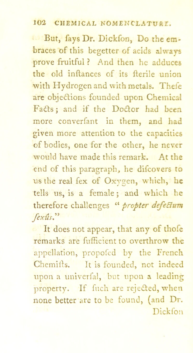 But, fays Dr. Dickfon, Do the em- braces of this begetter of acids always prove fruitful ? And then he adduces the old inftances of its fterile union with Hydrogen and with metals. Thefe are objections founded upon Chemical Fadts; and if the Dodor had been more converfant in them, and had given more attention to the capacities of bodies, one for the other, he never would have made this remark. At the end of this paragraph, he difcovers to us the real fex of Oxygen, which, he tells us, is a female; and which he therefore challenges “ propter defectum 7™ A ex us. It does not appear, that any of thofe remarks are fufficient to overthrow the appellation, propofed by the French Chemills. It is founded, not indeed upon a univerfal, but upon a leading property. If fuch are reje&ed, when none better are to be found, (and Dr. Dickfon