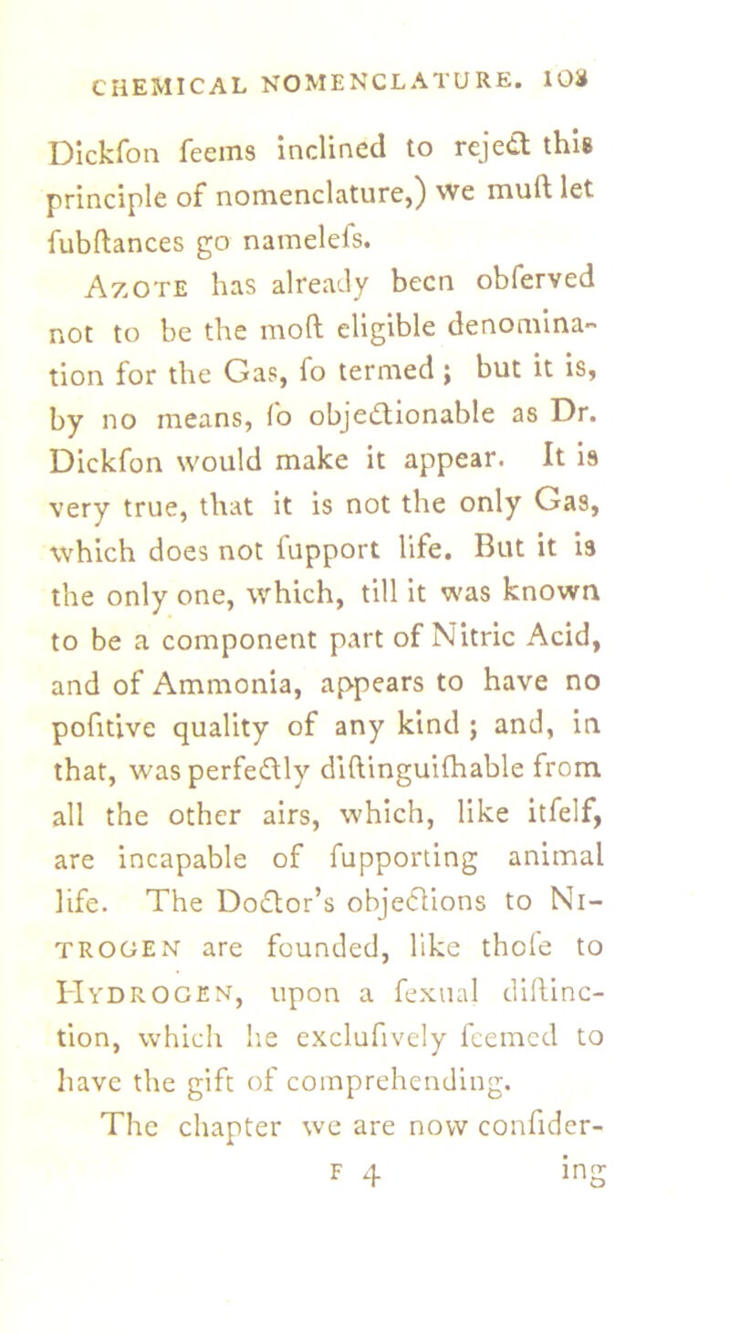 Dickfon feems inclined to reject this principle of nomenclature,) we mult let fubftances go namelefs. Azote has already been obferved not to be the moft eligible denomina- tion for the Gas, fo termed ; but it is, by no means, fo objectionable as Dr. Dickfon would make it appear. It is very true, that it is not the only Gas, which does not fupport life. But it is the only one, which, till it was known to be a component part of Nitric Acid, and of Ammonia, appears to have no pofitive quality of any kind ; and, in that, was perfectly diltinguilhable from all the other airs, which, like itfelf, are incapable of fupporting animal life. The Doctor’s objections to Ni- trogen are founded, like thole to Hydrogen, upon a fexual diltinc- tion, which he exclufively feemed to have the gift of comprehending. The chapter we are now confider- f 4 ing