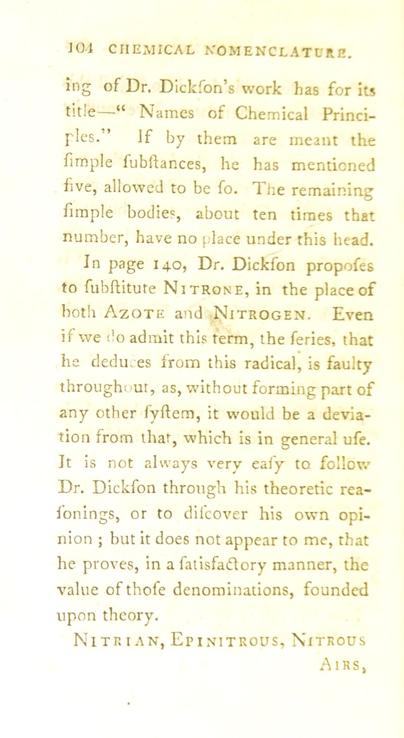 ing of Dr. Dickfon’s work has for its —** Names of Chemical Princi- ples.” If by them are meant the fimple fubftances, he has mentioned live, allowed to be fo. The remaining fimple bodies, about ten times that number, have no place under this head. In page 140, Dr. Dickfon propofes to fubftitute Nitrone, in the place of both Azote and Nitrogen. Even ii we do admit this term, the feries, that he deduces from this radical, is faulty throughout, as, without forming part of any other lyftem, it would be a devia- tion from that, which is in general ufe. It is not always very ealy to follow Dr. Dickfon through his theoretic rea- fonings, or to dilcover his own opi- nion ; but it does not appear to me, that he proves, in a fatisfa&ory manner, the value of thole denominations, founded upon theory. Nitr 1 an, Er 1 nitrous, Nitrous Airs,